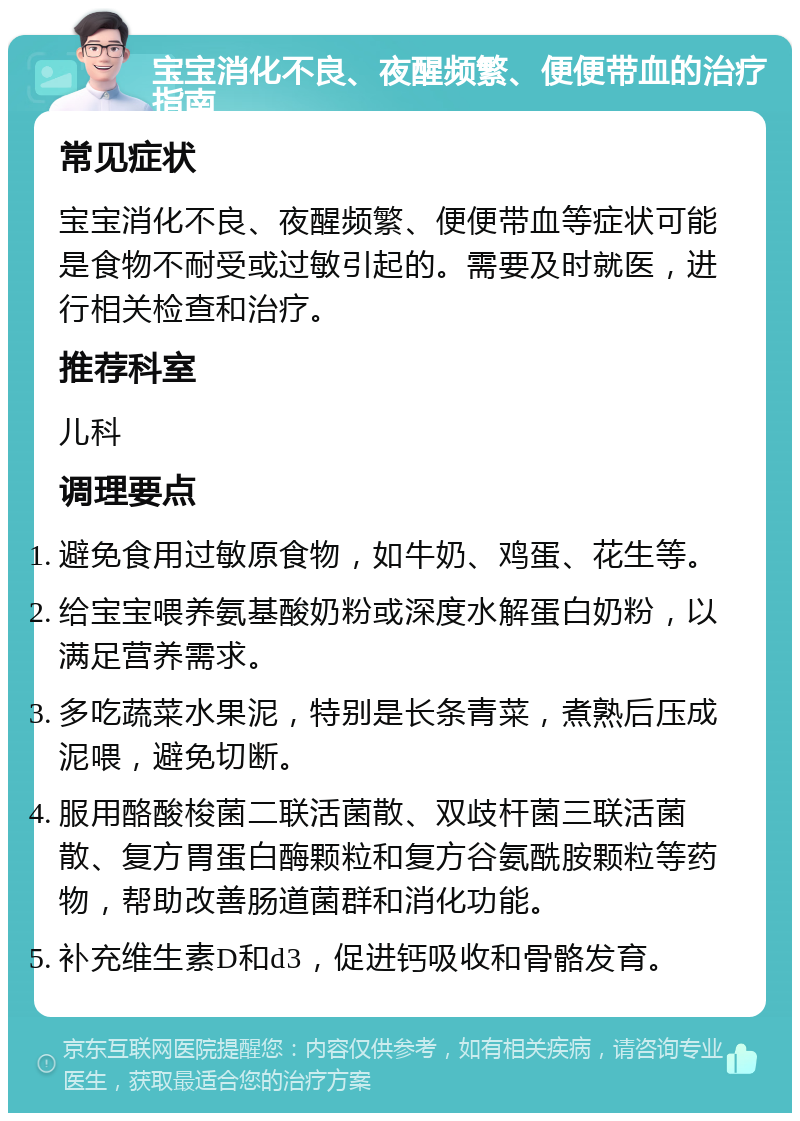 宝宝消化不良、夜醒频繁、便便带血的治疗指南 常见症状 宝宝消化不良、夜醒频繁、便便带血等症状可能是食物不耐受或过敏引起的。需要及时就医，进行相关检查和治疗。 推荐科室 儿科 调理要点 避免食用过敏原食物，如牛奶、鸡蛋、花生等。 给宝宝喂养氨基酸奶粉或深度水解蛋白奶粉，以满足营养需求。 多吃蔬菜水果泥，特别是长条青菜，煮熟后压成泥喂，避免切断。 服用酪酸梭菌二联活菌散、双歧杆菌三联活菌散、复方胃蛋白酶颗粒和复方谷氨酰胺颗粒等药物，帮助改善肠道菌群和消化功能。 补充维生素D和d3，促进钙吸收和骨骼发育。