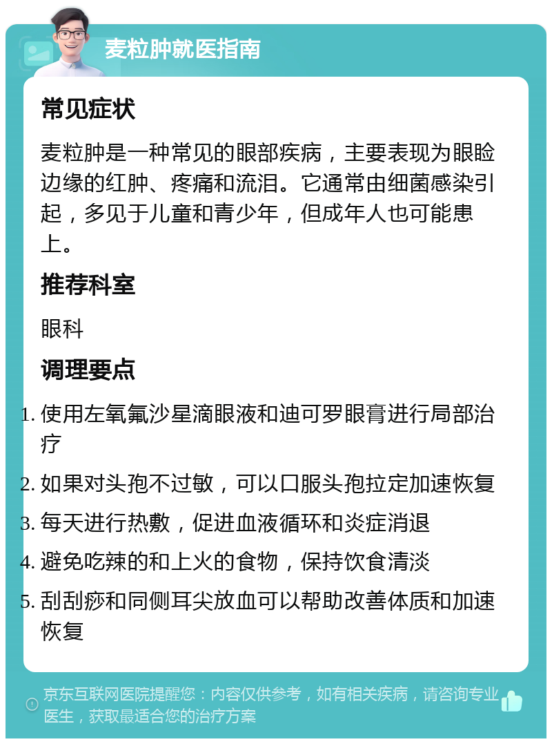 麦粒肿就医指南 常见症状 麦粒肿是一种常见的眼部疾病，主要表现为眼睑边缘的红肿、疼痛和流泪。它通常由细菌感染引起，多见于儿童和青少年，但成年人也可能患上。 推荐科室 眼科 调理要点 使用左氧氟沙星滴眼液和迪可罗眼膏进行局部治疗 如果对头孢不过敏，可以口服头孢拉定加速恢复 每天进行热敷，促进血液循环和炎症消退 避免吃辣的和上火的食物，保持饮食清淡 刮刮痧和同侧耳尖放血可以帮助改善体质和加速恢复