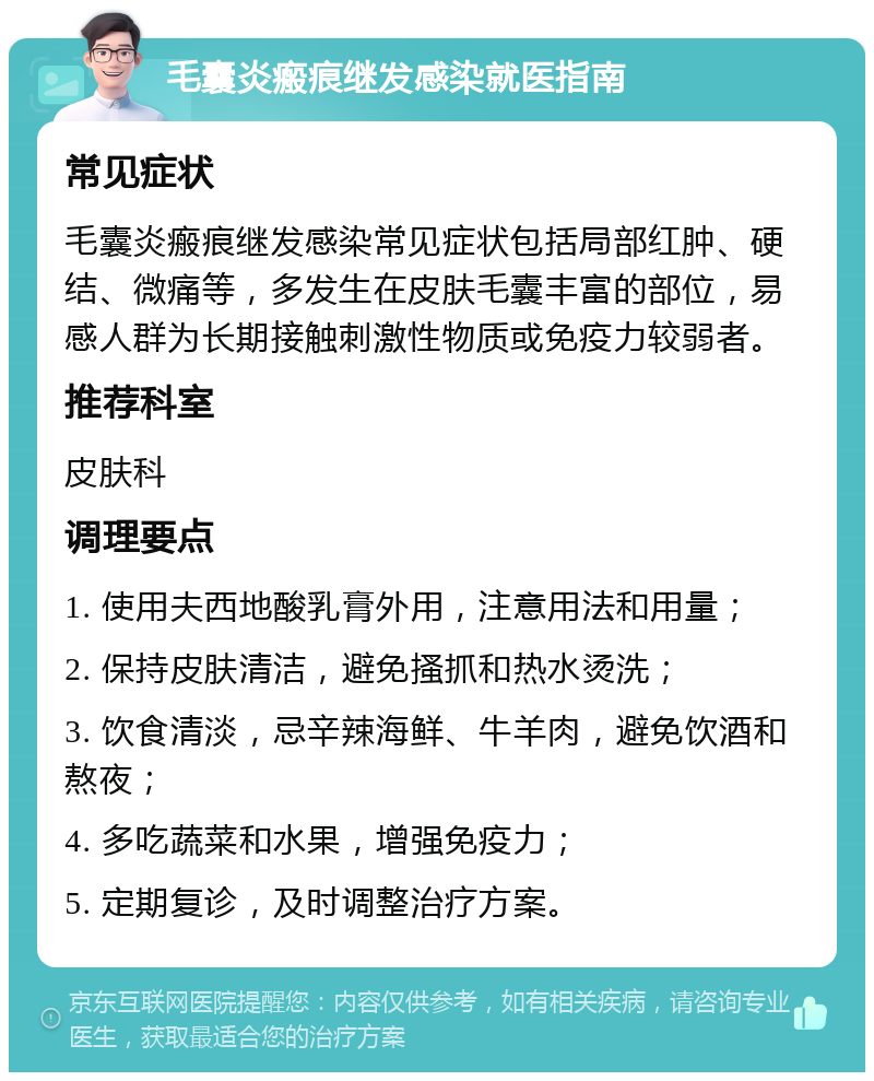 毛囊炎瘢痕继发感染就医指南 常见症状 毛囊炎瘢痕继发感染常见症状包括局部红肿、硬结、微痛等，多发生在皮肤毛囊丰富的部位，易感人群为长期接触刺激性物质或免疫力较弱者。 推荐科室 皮肤科 调理要点 1. 使用夫西地酸乳膏外用，注意用法和用量； 2. 保持皮肤清洁，避免搔抓和热水烫洗； 3. 饮食清淡，忌辛辣海鲜、牛羊肉，避免饮酒和熬夜； 4. 多吃蔬菜和水果，增强免疫力； 5. 定期复诊，及时调整治疗方案。