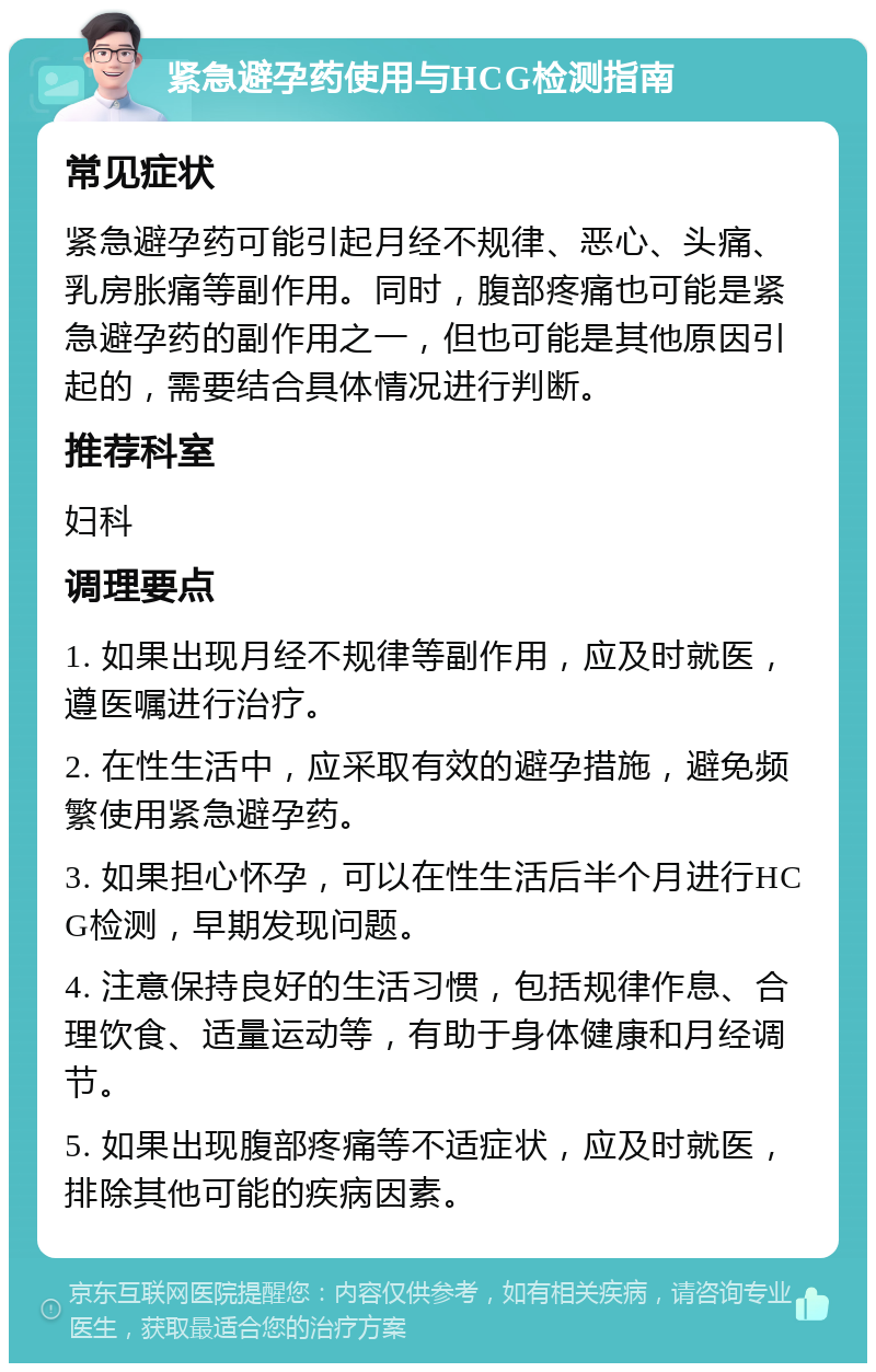 紧急避孕药使用与HCG检测指南 常见症状 紧急避孕药可能引起月经不规律、恶心、头痛、乳房胀痛等副作用。同时，腹部疼痛也可能是紧急避孕药的副作用之一，但也可能是其他原因引起的，需要结合具体情况进行判断。 推荐科室 妇科 调理要点 1. 如果出现月经不规律等副作用，应及时就医，遵医嘱进行治疗。 2. 在性生活中，应采取有效的避孕措施，避免频繁使用紧急避孕药。 3. 如果担心怀孕，可以在性生活后半个月进行HCG检测，早期发现问题。 4. 注意保持良好的生活习惯，包括规律作息、合理饮食、适量运动等，有助于身体健康和月经调节。 5. 如果出现腹部疼痛等不适症状，应及时就医，排除其他可能的疾病因素。