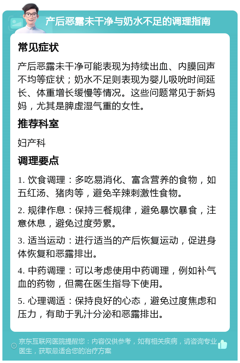 产后恶露未干净与奶水不足的调理指南 常见症状 产后恶露未干净可能表现为持续出血、内膜回声不均等症状；奶水不足则表现为婴儿吸吮时间延长、体重增长缓慢等情况。这些问题常见于新妈妈，尤其是脾虚湿气重的女性。 推荐科室 妇产科 调理要点 1. 饮食调理：多吃易消化、富含营养的食物，如五红汤、猪肉等，避免辛辣刺激性食物。 2. 规律作息：保持三餐规律，避免暴饮暴食，注意休息，避免过度劳累。 3. 适当运动：进行适当的产后恢复运动，促进身体恢复和恶露排出。 4. 中药调理：可以考虑使用中药调理，例如补气血的药物，但需在医生指导下使用。 5. 心理调适：保持良好的心态，避免过度焦虑和压力，有助于乳汁分泌和恶露排出。