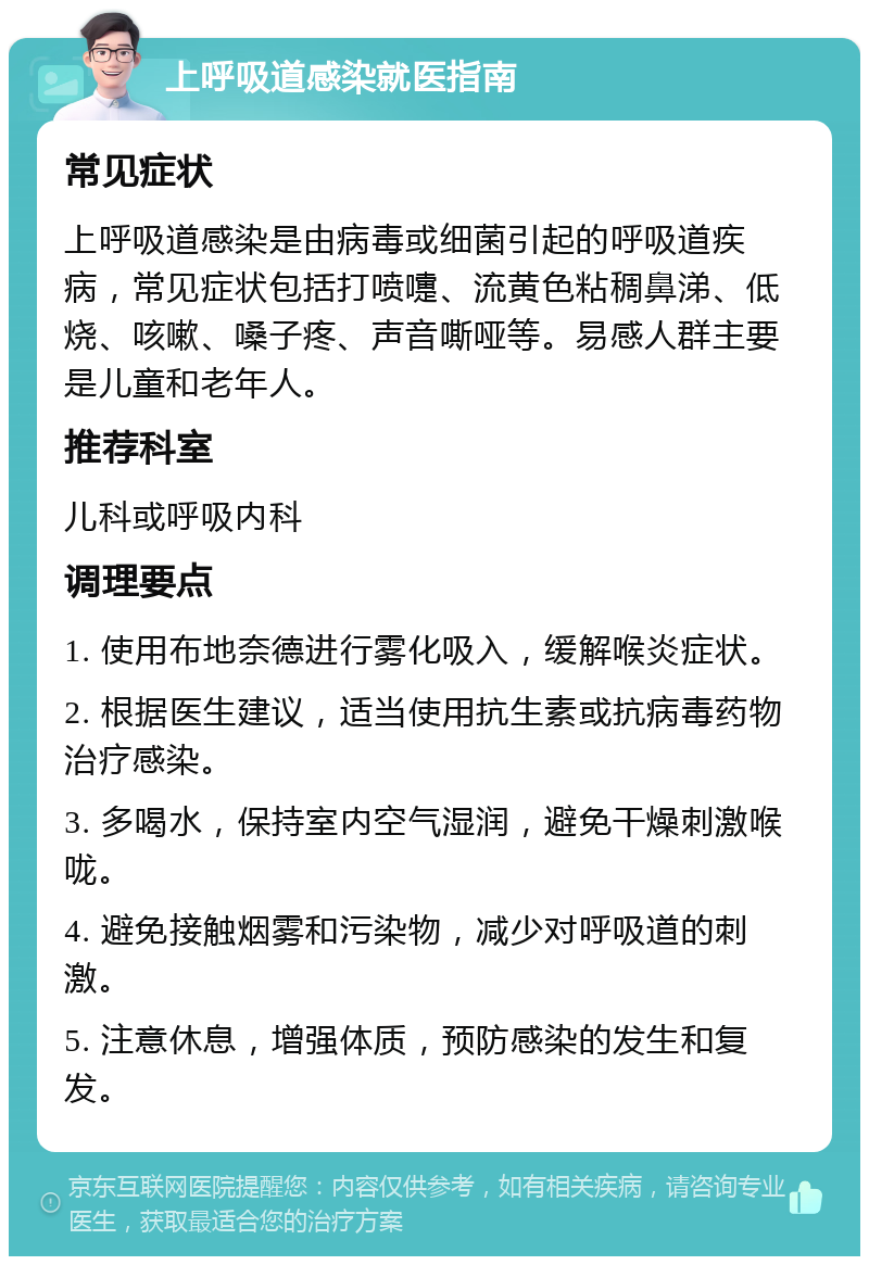 上呼吸道感染就医指南 常见症状 上呼吸道感染是由病毒或细菌引起的呼吸道疾病，常见症状包括打喷嚏、流黄色粘稠鼻涕、低烧、咳嗽、嗓子疼、声音嘶哑等。易感人群主要是儿童和老年人。 推荐科室 儿科或呼吸内科 调理要点 1. 使用布地奈德进行雾化吸入，缓解喉炎症状。 2. 根据医生建议，适当使用抗生素或抗病毒药物治疗感染。 3. 多喝水，保持室内空气湿润，避免干燥刺激喉咙。 4. 避免接触烟雾和污染物，减少对呼吸道的刺激。 5. 注意休息，增强体质，预防感染的发生和复发。