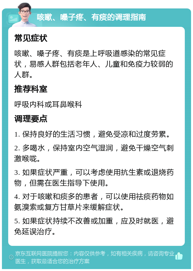 咳嗽、嗓子疼、有痰的调理指南 常见症状 咳嗽、嗓子疼、有痰是上呼吸道感染的常见症状，易感人群包括老年人、儿童和免疫力较弱的人群。 推荐科室 呼吸内科或耳鼻喉科 调理要点 1. 保持良好的生活习惯，避免受凉和过度劳累。 2. 多喝水，保持室内空气湿润，避免干燥空气刺激喉咙。 3. 如果症状严重，可以考虑使用抗生素或退烧药物，但需在医生指导下使用。 4. 对于咳嗽和痰多的患者，可以使用祛痰药物如氨溴索或复方甘草片来缓解症状。 5. 如果症状持续不改善或加重，应及时就医，避免延误治疗。