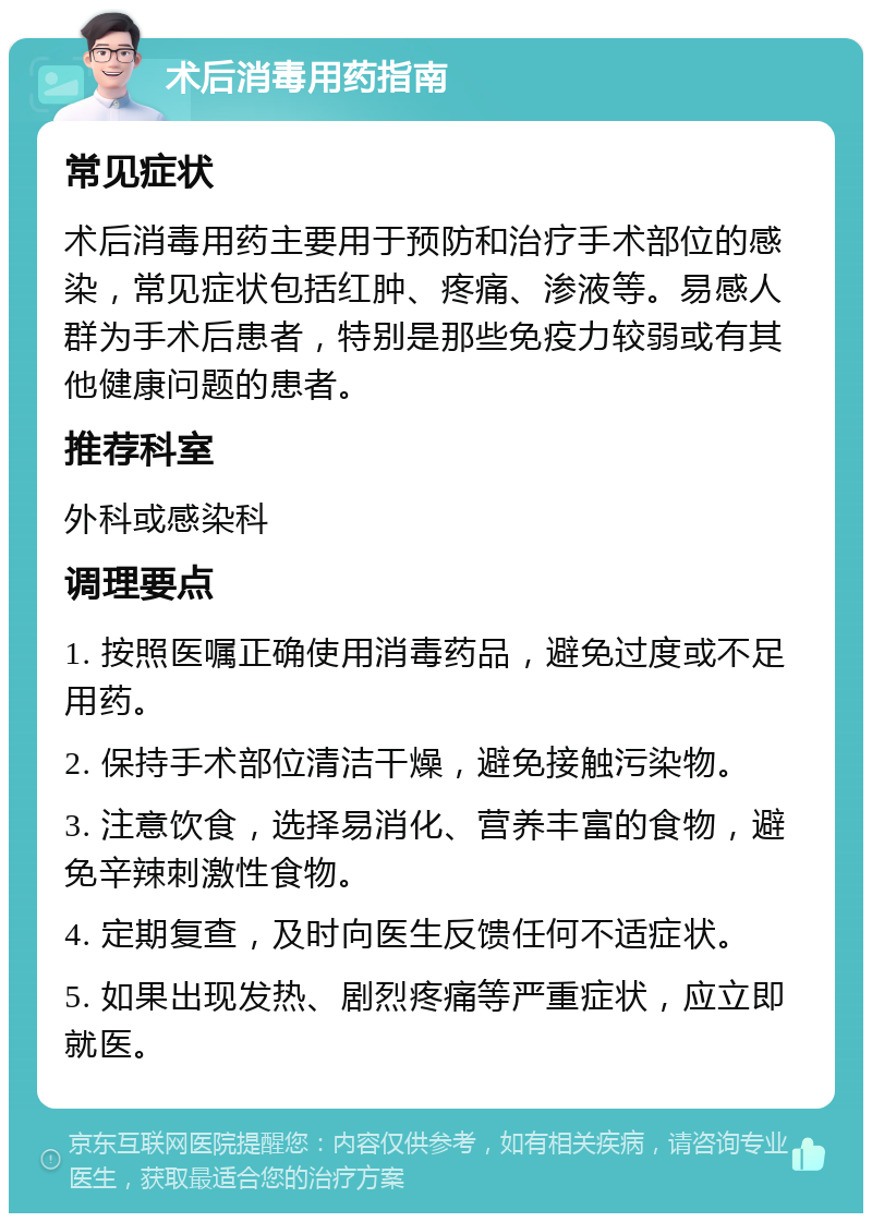 术后消毒用药指南 常见症状 术后消毒用药主要用于预防和治疗手术部位的感染，常见症状包括红肿、疼痛、渗液等。易感人群为手术后患者，特别是那些免疫力较弱或有其他健康问题的患者。 推荐科室 外科或感染科 调理要点 1. 按照医嘱正确使用消毒药品，避免过度或不足用药。 2. 保持手术部位清洁干燥，避免接触污染物。 3. 注意饮食，选择易消化、营养丰富的食物，避免辛辣刺激性食物。 4. 定期复查，及时向医生反馈任何不适症状。 5. 如果出现发热、剧烈疼痛等严重症状，应立即就医。