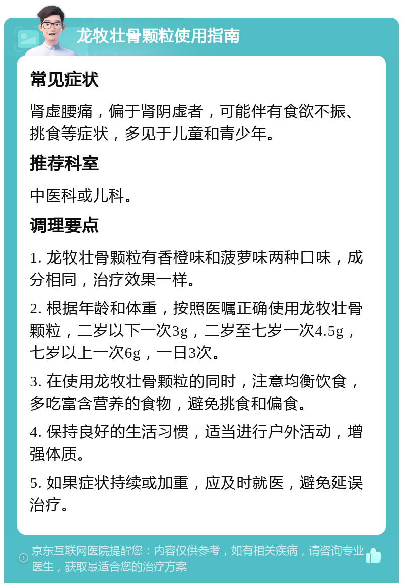 龙牧壮骨颗粒使用指南 常见症状 肾虚腰痛，偏于肾阴虚者，可能伴有食欲不振、挑食等症状，多见于儿童和青少年。 推荐科室 中医科或儿科。 调理要点 1. 龙牧壮骨颗粒有香橙味和菠萝味两种口味，成分相同，治疗效果一样。 2. 根据年龄和体重，按照医嘱正确使用龙牧壮骨颗粒，二岁以下一次3g，二岁至七岁一次4.5g，七岁以上一次6g，一日3次。 3. 在使用龙牧壮骨颗粒的同时，注意均衡饮食，多吃富含营养的食物，避免挑食和偏食。 4. 保持良好的生活习惯，适当进行户外活动，增强体质。 5. 如果症状持续或加重，应及时就医，避免延误治疗。