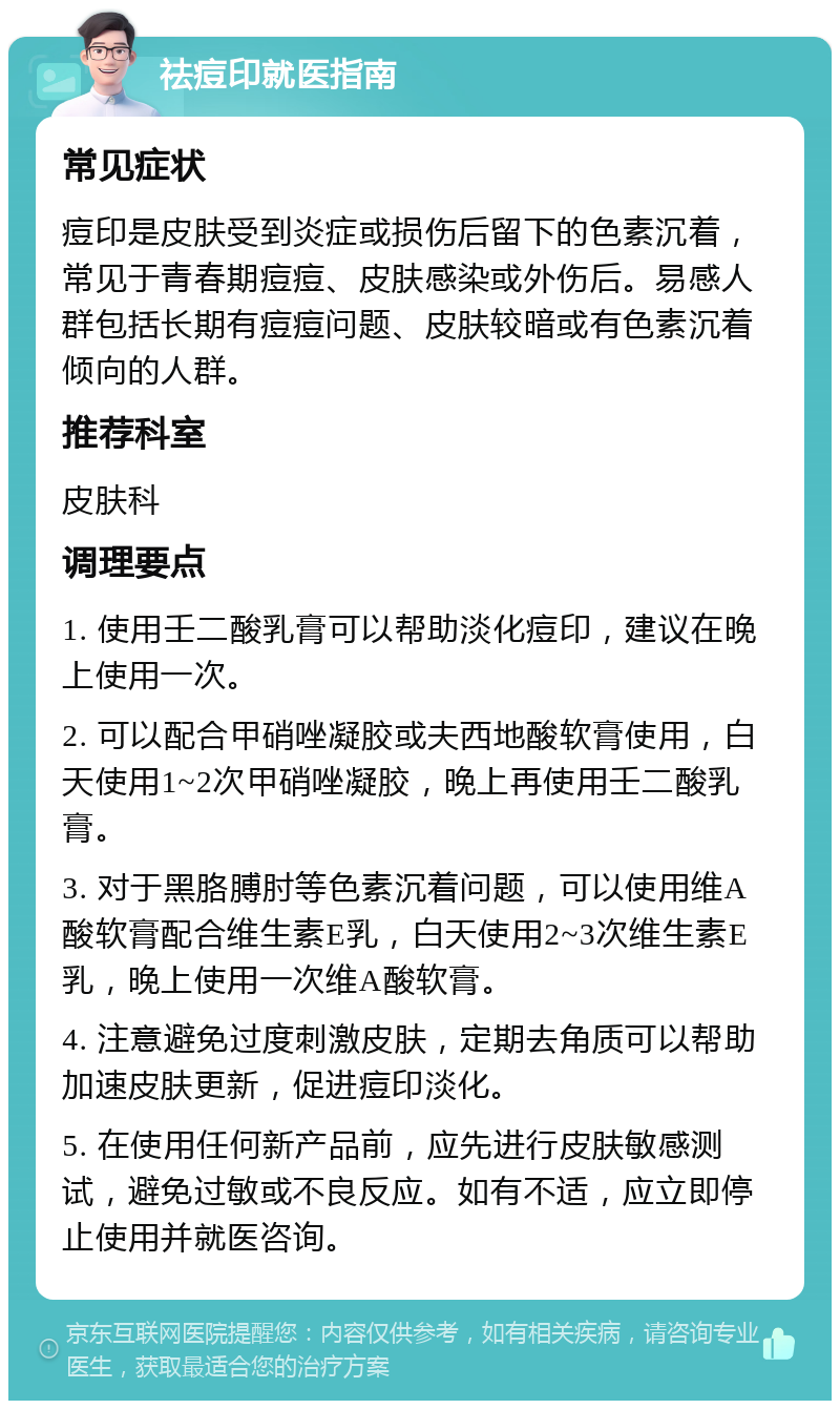 祛痘印就医指南 常见症状 痘印是皮肤受到炎症或损伤后留下的色素沉着，常见于青春期痘痘、皮肤感染或外伤后。易感人群包括长期有痘痘问题、皮肤较暗或有色素沉着倾向的人群。 推荐科室 皮肤科 调理要点 1. 使用壬二酸乳膏可以帮助淡化痘印，建议在晚上使用一次。 2. 可以配合甲硝唑凝胶或夫西地酸软膏使用，白天使用1~2次甲硝唑凝胶，晚上再使用壬二酸乳膏。 3. 对于黑胳膊肘等色素沉着问题，可以使用维A酸软膏配合维生素E乳，白天使用2~3次维生素E乳，晚上使用一次维A酸软膏。 4. 注意避免过度刺激皮肤，定期去角质可以帮助加速皮肤更新，促进痘印淡化。 5. 在使用任何新产品前，应先进行皮肤敏感测试，避免过敏或不良反应。如有不适，应立即停止使用并就医咨询。