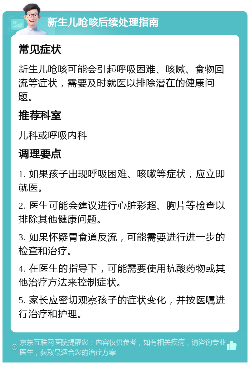 新生儿呛咳后续处理指南 常见症状 新生儿呛咳可能会引起呼吸困难、咳嗽、食物回流等症状，需要及时就医以排除潜在的健康问题。 推荐科室 儿科或呼吸内科 调理要点 1. 如果孩子出现呼吸困难、咳嗽等症状，应立即就医。 2. 医生可能会建议进行心脏彩超、胸片等检查以排除其他健康问题。 3. 如果怀疑胃食道反流，可能需要进行进一步的检查和治疗。 4. 在医生的指导下，可能需要使用抗酸药物或其他治疗方法来控制症状。 5. 家长应密切观察孩子的症状变化，并按医嘱进行治疗和护理。