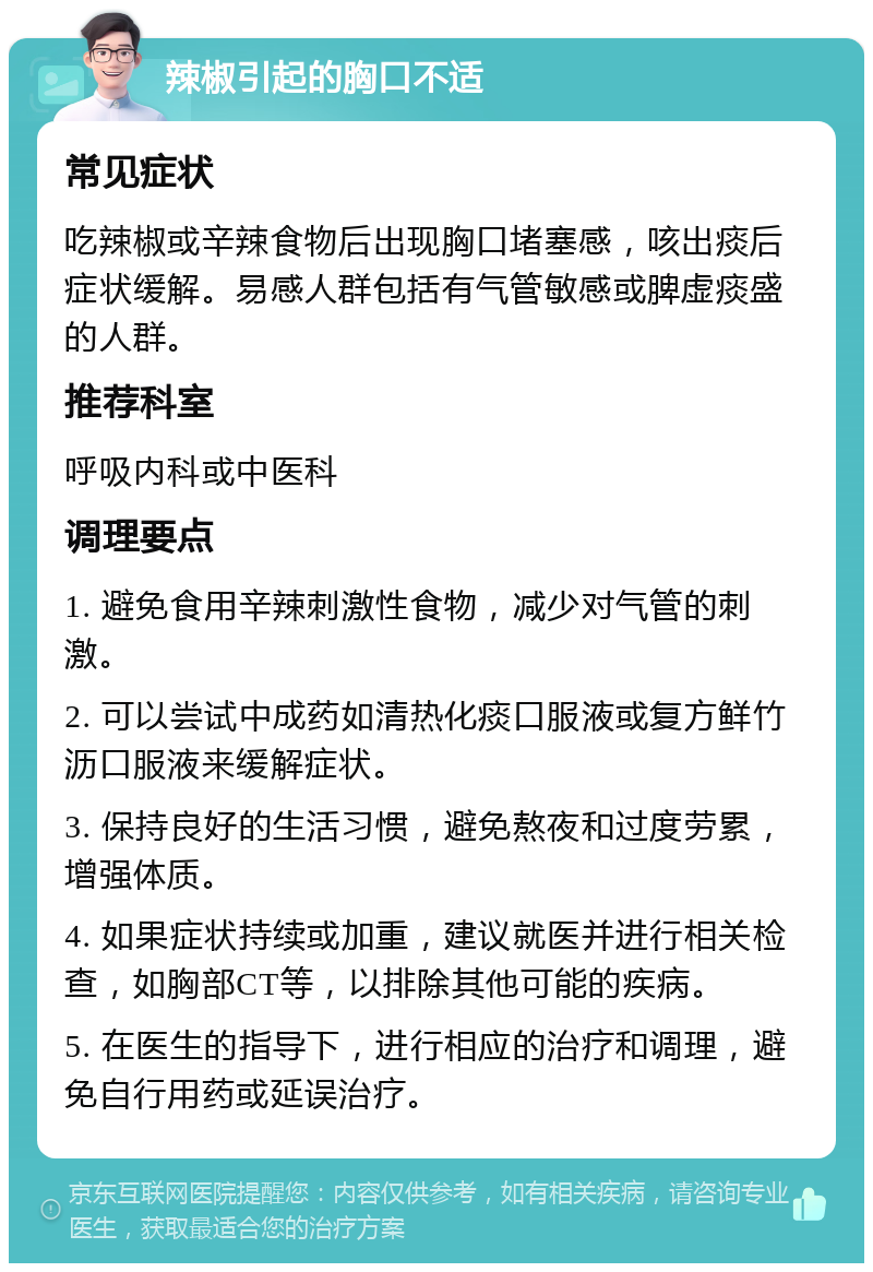 辣椒引起的胸口不适 常见症状 吃辣椒或辛辣食物后出现胸口堵塞感，咳出痰后症状缓解。易感人群包括有气管敏感或脾虚痰盛的人群。 推荐科室 呼吸内科或中医科 调理要点 1. 避免食用辛辣刺激性食物，减少对气管的刺激。 2. 可以尝试中成药如清热化痰口服液或复方鲜竹沥口服液来缓解症状。 3. 保持良好的生活习惯，避免熬夜和过度劳累，增强体质。 4. 如果症状持续或加重，建议就医并进行相关检查，如胸部CT等，以排除其他可能的疾病。 5. 在医生的指导下，进行相应的治疗和调理，避免自行用药或延误治疗。