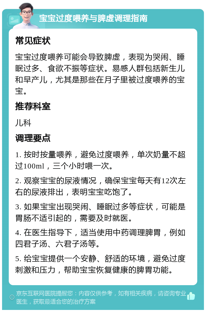 宝宝过度喂养与脾虚调理指南 常见症状 宝宝过度喂养可能会导致脾虚，表现为哭闹、睡眠过多、食欲不振等症状。易感人群包括新生儿和早产儿，尤其是那些在月子里被过度喂养的宝宝。 推荐科室 儿科 调理要点 1. 按时按量喂养，避免过度喂养，单次奶量不超过100ml，三个小时喂一次。 2. 观察宝宝的尿液情况，确保宝宝每天有12次左右的尿液排出，表明宝宝吃饱了。 3. 如果宝宝出现哭闹、睡眠过多等症状，可能是胃肠不适引起的，需要及时就医。 4. 在医生指导下，适当使用中药调理脾胃，例如四君子汤、六君子汤等。 5. 给宝宝提供一个安静、舒适的环境，避免过度刺激和压力，帮助宝宝恢复健康的脾胃功能。