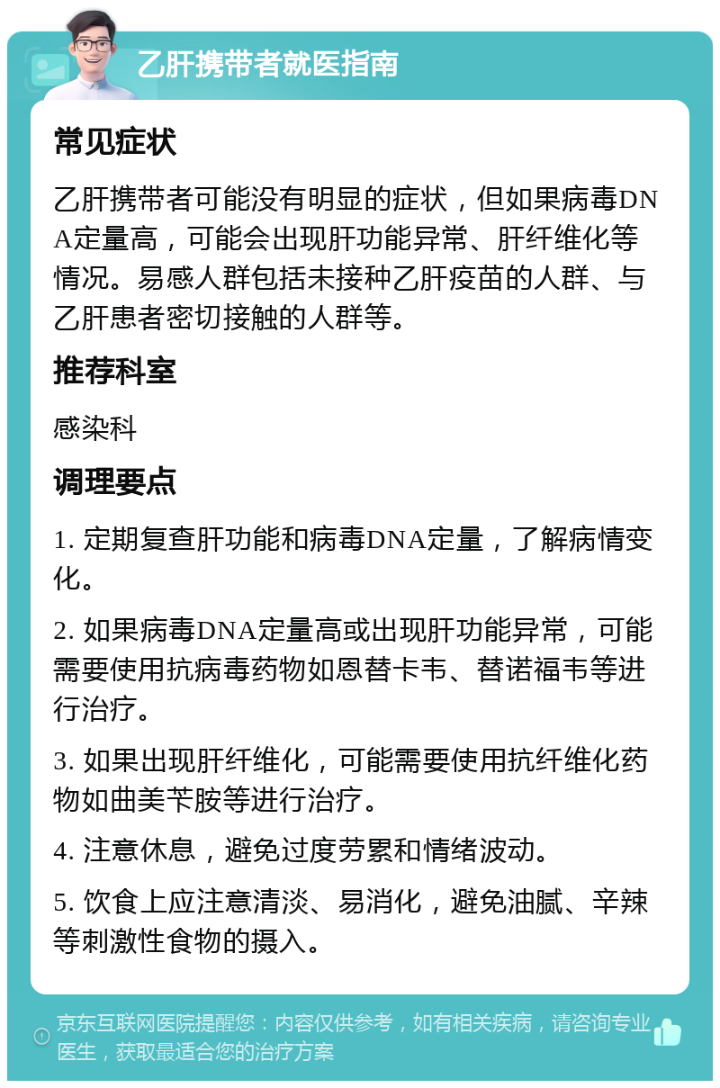 乙肝携带者就医指南 常见症状 乙肝携带者可能没有明显的症状，但如果病毒DNA定量高，可能会出现肝功能异常、肝纤维化等情况。易感人群包括未接种乙肝疫苗的人群、与乙肝患者密切接触的人群等。 推荐科室 感染科 调理要点 1. 定期复查肝功能和病毒DNA定量，了解病情变化。 2. 如果病毒DNA定量高或出现肝功能异常，可能需要使用抗病毒药物如恩替卡韦、替诺福韦等进行治疗。 3. 如果出现肝纤维化，可能需要使用抗纤维化药物如曲美苄胺等进行治疗。 4. 注意休息，避免过度劳累和情绪波动。 5. 饮食上应注意清淡、易消化，避免油腻、辛辣等刺激性食物的摄入。