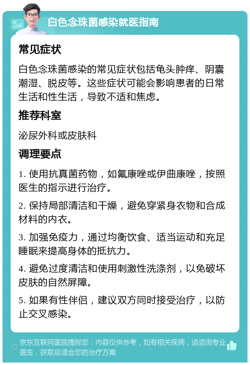 白色念珠菌感染就医指南 常见症状 白色念珠菌感染的常见症状包括龟头肿痒、阴囊潮湿、脱皮等。这些症状可能会影响患者的日常生活和性生活，导致不适和焦虑。 推荐科室 泌尿外科或皮肤科 调理要点 1. 使用抗真菌药物，如氟康唑或伊曲康唑，按照医生的指示进行治疗。 2. 保持局部清洁和干燥，避免穿紧身衣物和合成材料的内衣。 3. 加强免疫力，通过均衡饮食、适当运动和充足睡眠来提高身体的抵抗力。 4. 避免过度清洁和使用刺激性洗涤剂，以免破坏皮肤的自然屏障。 5. 如果有性伴侣，建议双方同时接受治疗，以防止交叉感染。