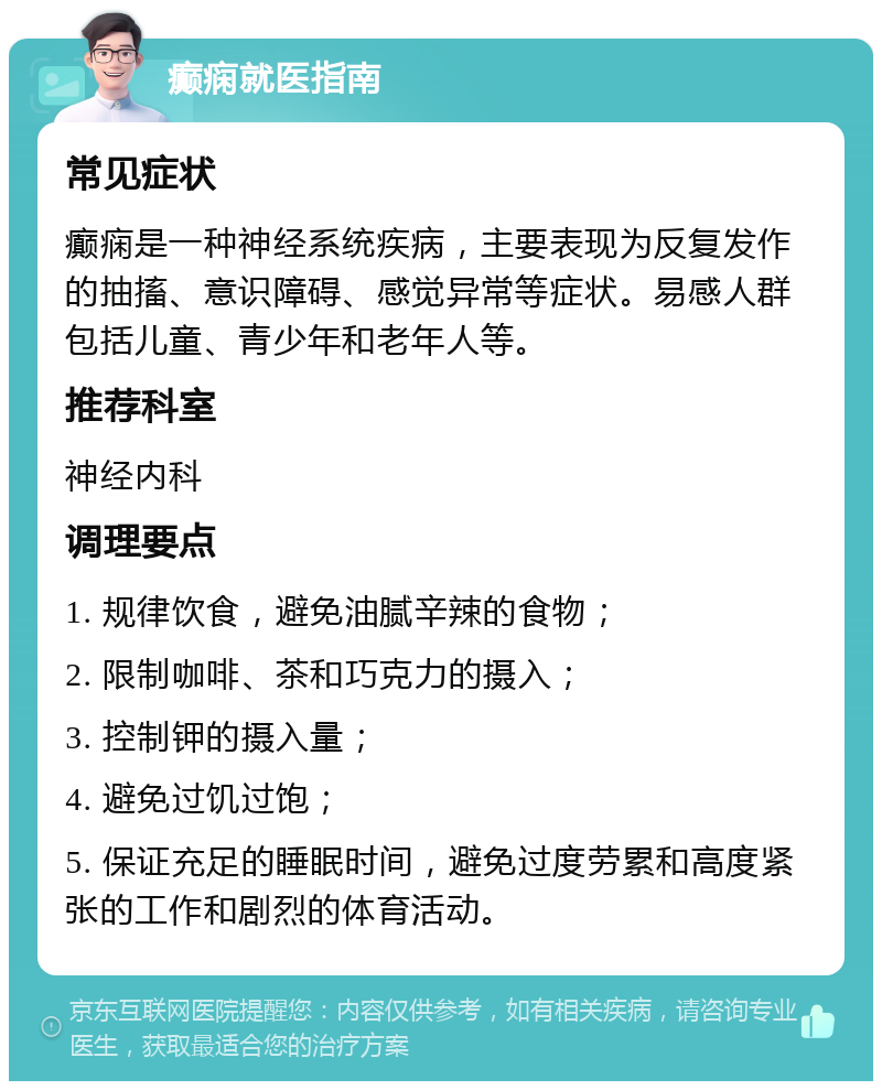 癫痫就医指南 常见症状 癫痫是一种神经系统疾病，主要表现为反复发作的抽搐、意识障碍、感觉异常等症状。易感人群包括儿童、青少年和老年人等。 推荐科室 神经内科 调理要点 1. 规律饮食，避免油腻辛辣的食物； 2. 限制咖啡、茶和巧克力的摄入； 3. 控制钾的摄入量； 4. 避免过饥过饱； 5. 保证充足的睡眠时间，避免过度劳累和高度紧张的工作和剧烈的体育活动。