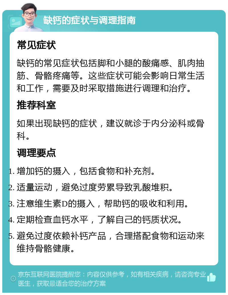 缺钙的症状与调理指南 常见症状 缺钙的常见症状包括脚和小腿的酸痛感、肌肉抽筋、骨骼疼痛等。这些症状可能会影响日常生活和工作，需要及时采取措施进行调理和治疗。 推荐科室 如果出现缺钙的症状，建议就诊于内分泌科或骨科。 调理要点 增加钙的摄入，包括食物和补充剂。 适量运动，避免过度劳累导致乳酸堆积。 注意维生素D的摄入，帮助钙的吸收和利用。 定期检查血钙水平，了解自己的钙质状况。 避免过度依赖补钙产品，合理搭配食物和运动来维持骨骼健康。