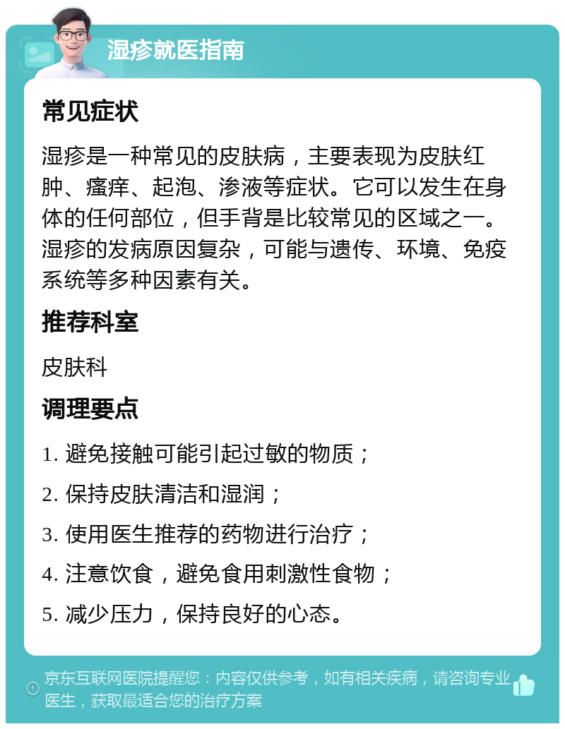 湿疹就医指南 常见症状 湿疹是一种常见的皮肤病，主要表现为皮肤红肿、瘙痒、起泡、渗液等症状。它可以发生在身体的任何部位，但手背是比较常见的区域之一。湿疹的发病原因复杂，可能与遗传、环境、免疫系统等多种因素有关。 推荐科室 皮肤科 调理要点 1. 避免接触可能引起过敏的物质； 2. 保持皮肤清洁和湿润； 3. 使用医生推荐的药物进行治疗； 4. 注意饮食，避免食用刺激性食物； 5. 减少压力，保持良好的心态。