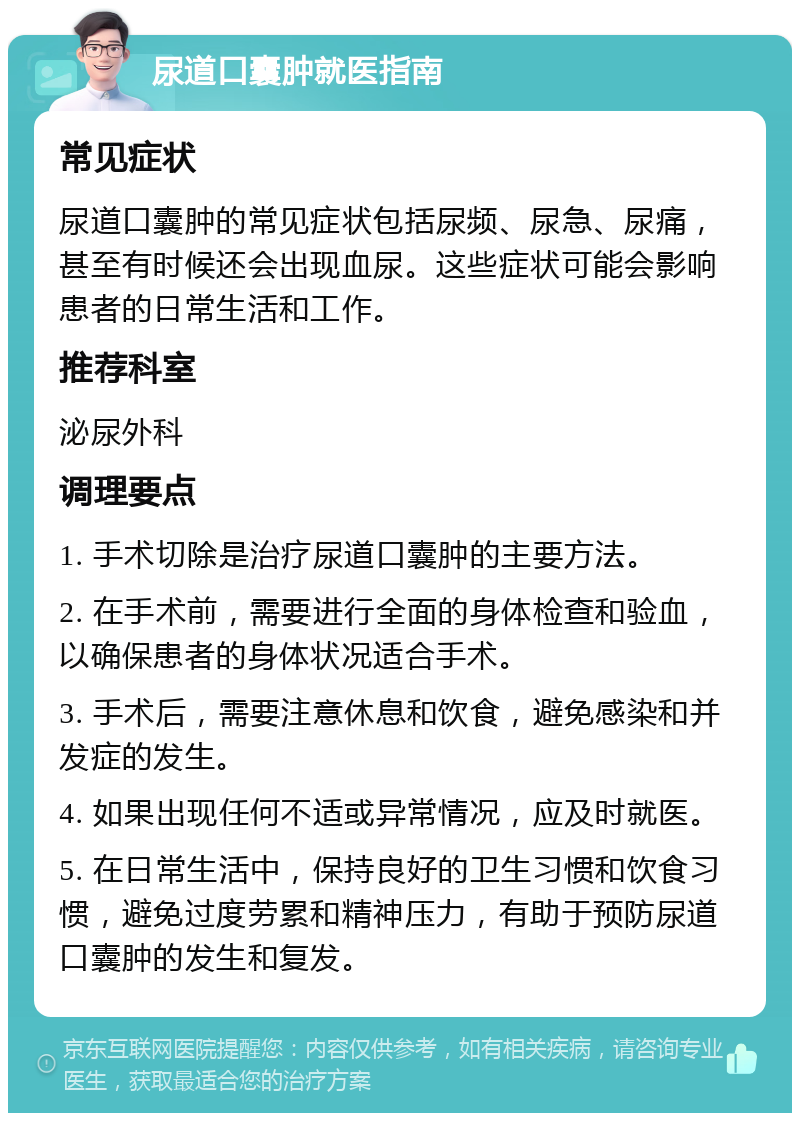 尿道口囊肿就医指南 常见症状 尿道口囊肿的常见症状包括尿频、尿急、尿痛，甚至有时候还会出现血尿。这些症状可能会影响患者的日常生活和工作。 推荐科室 泌尿外科 调理要点 1. 手术切除是治疗尿道口囊肿的主要方法。 2. 在手术前，需要进行全面的身体检查和验血，以确保患者的身体状况适合手术。 3. 手术后，需要注意休息和饮食，避免感染和并发症的发生。 4. 如果出现任何不适或异常情况，应及时就医。 5. 在日常生活中，保持良好的卫生习惯和饮食习惯，避免过度劳累和精神压力，有助于预防尿道口囊肿的发生和复发。