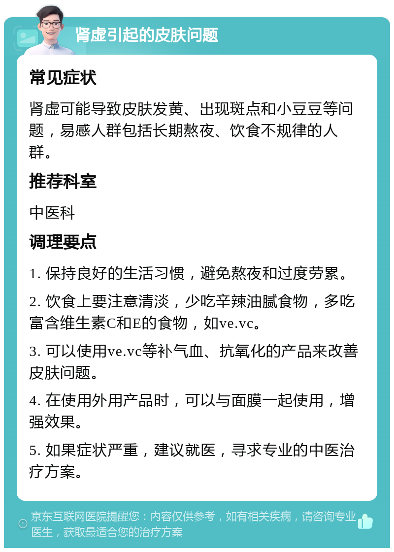 肾虚引起的皮肤问题 常见症状 肾虚可能导致皮肤发黄、出现斑点和小豆豆等问题，易感人群包括长期熬夜、饮食不规律的人群。 推荐科室 中医科 调理要点 1. 保持良好的生活习惯，避免熬夜和过度劳累。 2. 饮食上要注意清淡，少吃辛辣油腻食物，多吃富含维生素C和E的食物，如ve.vc。 3. 可以使用ve.vc等补气血、抗氧化的产品来改善皮肤问题。 4. 在使用外用产品时，可以与面膜一起使用，增强效果。 5. 如果症状严重，建议就医，寻求专业的中医治疗方案。