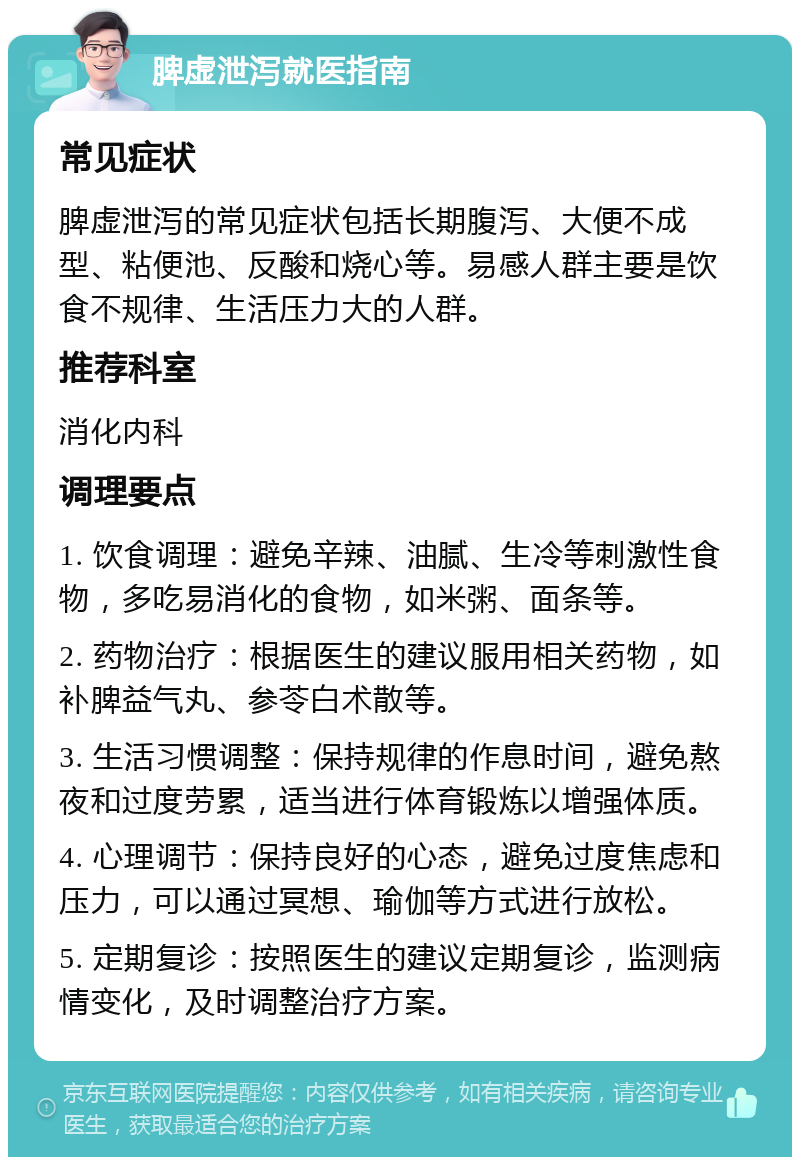 脾虚泄泻就医指南 常见症状 脾虚泄泻的常见症状包括长期腹泻、大便不成型、粘便池、反酸和烧心等。易感人群主要是饮食不规律、生活压力大的人群。 推荐科室 消化内科 调理要点 1. 饮食调理：避免辛辣、油腻、生冷等刺激性食物，多吃易消化的食物，如米粥、面条等。 2. 药物治疗：根据医生的建议服用相关药物，如补脾益气丸、参苓白术散等。 3. 生活习惯调整：保持规律的作息时间，避免熬夜和过度劳累，适当进行体育锻炼以增强体质。 4. 心理调节：保持良好的心态，避免过度焦虑和压力，可以通过冥想、瑜伽等方式进行放松。 5. 定期复诊：按照医生的建议定期复诊，监测病情变化，及时调整治疗方案。