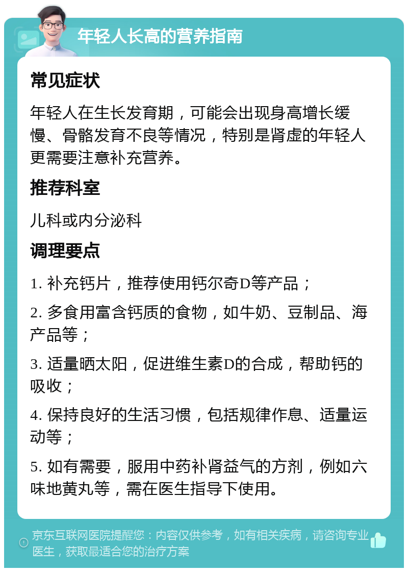 年轻人长高的营养指南 常见症状 年轻人在生长发育期，可能会出现身高增长缓慢、骨骼发育不良等情况，特别是肾虚的年轻人更需要注意补充营养。 推荐科室 儿科或内分泌科 调理要点 1. 补充钙片，推荐使用钙尔奇D等产品； 2. 多食用富含钙质的食物，如牛奶、豆制品、海产品等； 3. 适量晒太阳，促进维生素D的合成，帮助钙的吸收； 4. 保持良好的生活习惯，包括规律作息、适量运动等； 5. 如有需要，服用中药补肾益气的方剂，例如六味地黄丸等，需在医生指导下使用。