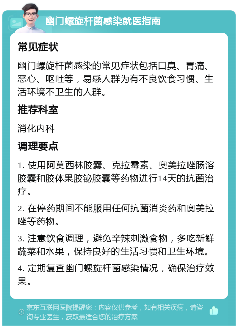 幽门螺旋杆菌感染就医指南 常见症状 幽门螺旋杆菌感染的常见症状包括口臭、胃痛、恶心、呕吐等，易感人群为有不良饮食习惯、生活环境不卫生的人群。 推荐科室 消化内科 调理要点 1. 使用阿莫西林胶囊、克拉霉素、奥美拉唑肠溶胶囊和胶体果胶铋胶囊等药物进行14天的抗菌治疗。 2. 在停药期间不能服用任何抗菌消炎药和奥美拉唑等药物。 3. 注意饮食调理，避免辛辣刺激食物，多吃新鲜蔬菜和水果，保持良好的生活习惯和卫生环境。 4. 定期复查幽门螺旋杆菌感染情况，确保治疗效果。