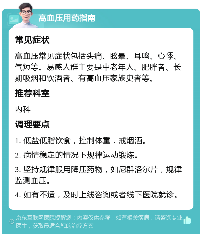 高血压用药指南 常见症状 高血压常见症状包括头痛、眩晕、耳鸣、心悸、气短等。易感人群主要是中老年人、肥胖者、长期吸烟和饮酒者、有高血压家族史者等。 推荐科室 内科 调理要点 1. 低盐低脂饮食，控制体重，戒烟酒。 2. 病情稳定的情况下规律运动锻炼。 3. 坚持规律服用降压药物，如尼群洛尔片，规律监测血压。 4. 如有不适，及时上线咨询或者线下医院就诊。