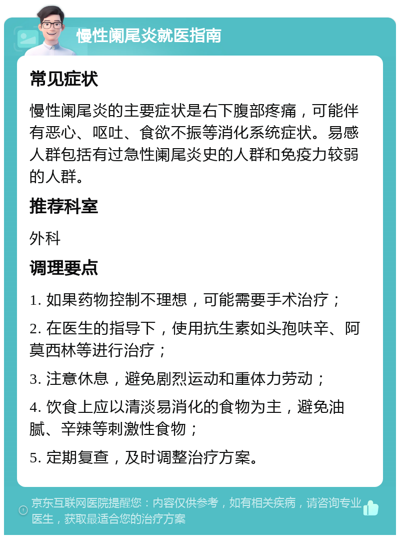 慢性阑尾炎就医指南 常见症状 慢性阑尾炎的主要症状是右下腹部疼痛，可能伴有恶心、呕吐、食欲不振等消化系统症状。易感人群包括有过急性阑尾炎史的人群和免疫力较弱的人群。 推荐科室 外科 调理要点 1. 如果药物控制不理想，可能需要手术治疗； 2. 在医生的指导下，使用抗生素如头孢呋辛、阿莫西林等进行治疗； 3. 注意休息，避免剧烈运动和重体力劳动； 4. 饮食上应以清淡易消化的食物为主，避免油腻、辛辣等刺激性食物； 5. 定期复查，及时调整治疗方案。