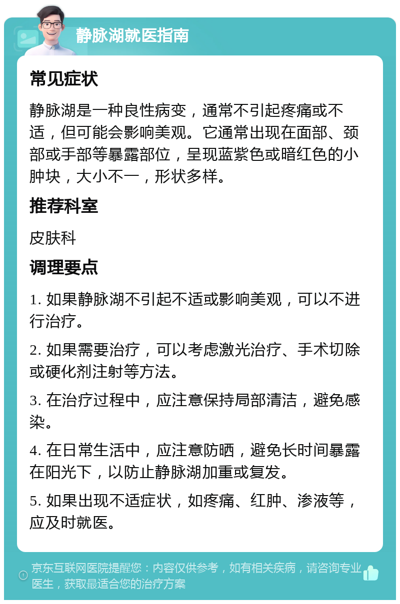 静脉湖就医指南 常见症状 静脉湖是一种良性病变，通常不引起疼痛或不适，但可能会影响美观。它通常出现在面部、颈部或手部等暴露部位，呈现蓝紫色或暗红色的小肿块，大小不一，形状多样。 推荐科室 皮肤科 调理要点 1. 如果静脉湖不引起不适或影响美观，可以不进行治疗。 2. 如果需要治疗，可以考虑激光治疗、手术切除或硬化剂注射等方法。 3. 在治疗过程中，应注意保持局部清洁，避免感染。 4. 在日常生活中，应注意防晒，避免长时间暴露在阳光下，以防止静脉湖加重或复发。 5. 如果出现不适症状，如疼痛、红肿、渗液等，应及时就医。