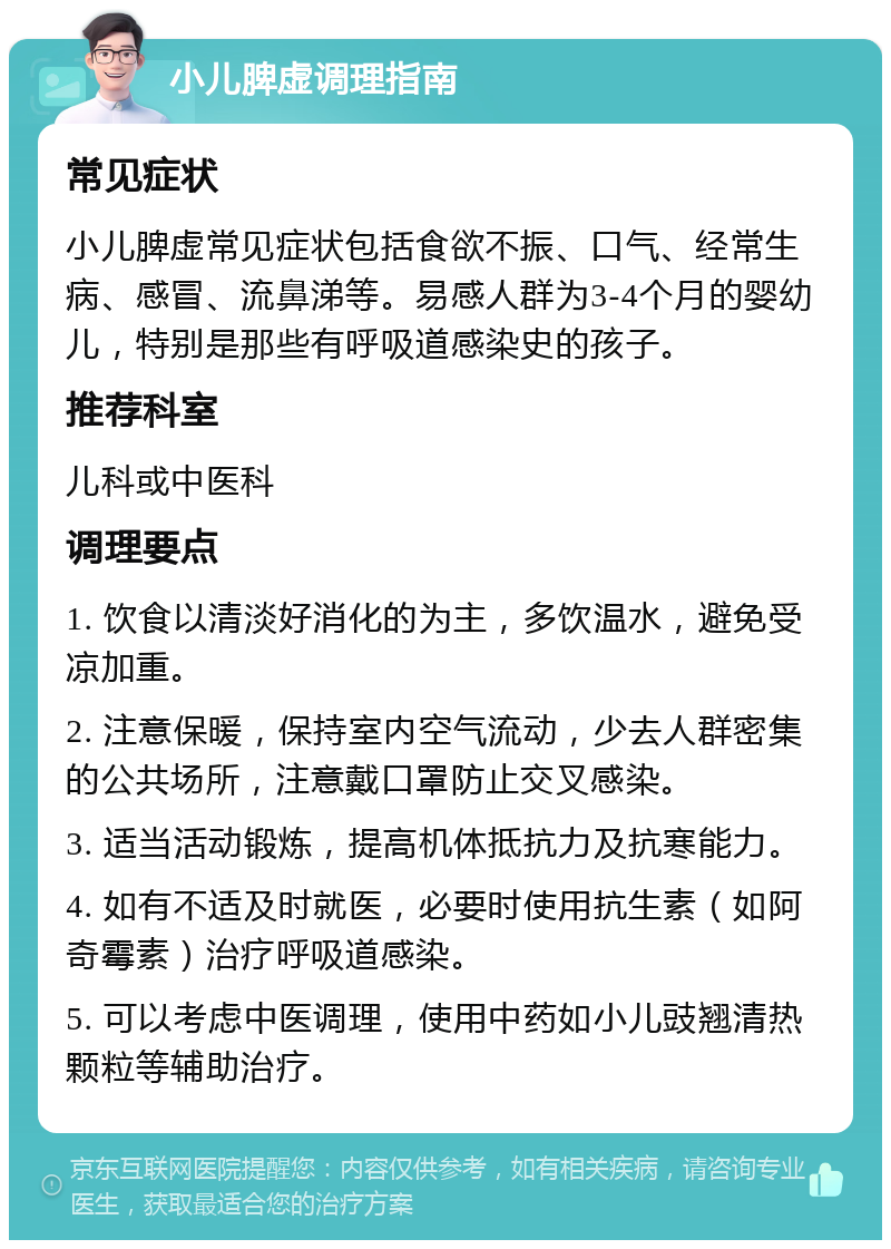 小儿脾虚调理指南 常见症状 小儿脾虚常见症状包括食欲不振、口气、经常生病、感冒、流鼻涕等。易感人群为3-4个月的婴幼儿，特别是那些有呼吸道感染史的孩子。 推荐科室 儿科或中医科 调理要点 1. 饮食以清淡好消化的为主，多饮温水，避免受凉加重。 2. 注意保暖，保持室内空气流动，少去人群密集的公共场所，注意戴口罩防止交叉感染。 3. 适当活动锻炼，提高机体抵抗力及抗寒能力。 4. 如有不适及时就医，必要时使用抗生素（如阿奇霉素）治疗呼吸道感染。 5. 可以考虑中医调理，使用中药如小儿豉翘清热颗粒等辅助治疗。