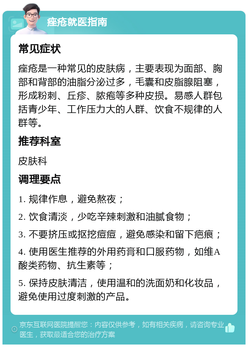 痤疮就医指南 常见症状 痤疮是一种常见的皮肤病，主要表现为面部、胸部和背部的油脂分泌过多，毛囊和皮脂腺阻塞，形成粉刺、丘疹、脓疱等多种皮损。易感人群包括青少年、工作压力大的人群、饮食不规律的人群等。 推荐科室 皮肤科 调理要点 1. 规律作息，避免熬夜； 2. 饮食清淡，少吃辛辣刺激和油腻食物； 3. 不要挤压或抠挖痘痘，避免感染和留下疤痕； 4. 使用医生推荐的外用药膏和口服药物，如维A酸类药物、抗生素等； 5. 保持皮肤清洁，使用温和的洗面奶和化妆品，避免使用过度刺激的产品。