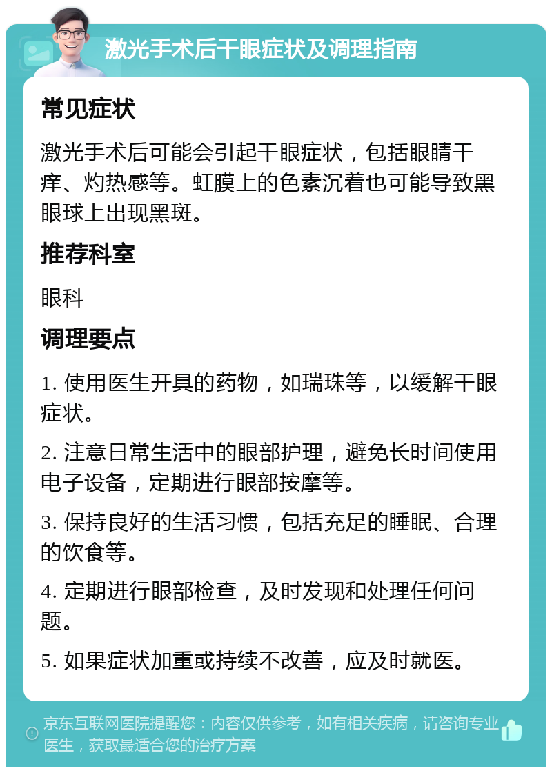 激光手术后干眼症状及调理指南 常见症状 激光手术后可能会引起干眼症状，包括眼睛干痒、灼热感等。虹膜上的色素沉着也可能导致黑眼球上出现黑斑。 推荐科室 眼科 调理要点 1. 使用医生开具的药物，如瑞珠等，以缓解干眼症状。 2. 注意日常生活中的眼部护理，避免长时间使用电子设备，定期进行眼部按摩等。 3. 保持良好的生活习惯，包括充足的睡眠、合理的饮食等。 4. 定期进行眼部检查，及时发现和处理任何问题。 5. 如果症状加重或持续不改善，应及时就医。