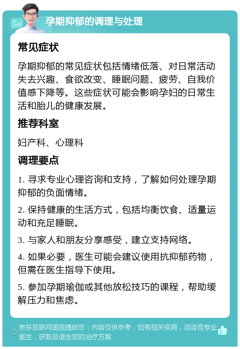 孕期抑郁的调理与处理 常见症状 孕期抑郁的常见症状包括情绪低落、对日常活动失去兴趣、食欲改变、睡眠问题、疲劳、自我价值感下降等。这些症状可能会影响孕妇的日常生活和胎儿的健康发展。 推荐科室 妇产科、心理科 调理要点 1. 寻求专业心理咨询和支持，了解如何处理孕期抑郁的负面情绪。 2. 保持健康的生活方式，包括均衡饮食、适量运动和充足睡眠。 3. 与家人和朋友分享感受，建立支持网络。 4. 如果必要，医生可能会建议使用抗抑郁药物，但需在医生指导下使用。 5. 参加孕期瑜伽或其他放松技巧的课程，帮助缓解压力和焦虑。