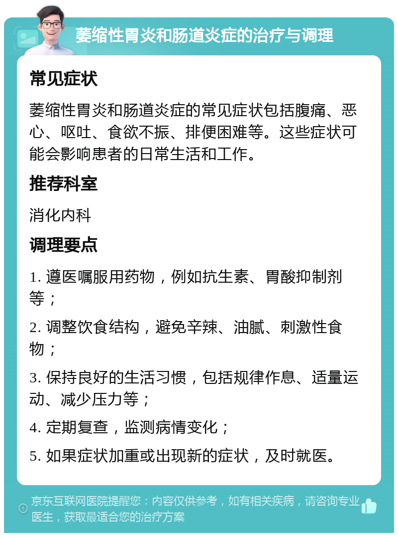 萎缩性胃炎和肠道炎症的治疗与调理 常见症状 萎缩性胃炎和肠道炎症的常见症状包括腹痛、恶心、呕吐、食欲不振、排便困难等。这些症状可能会影响患者的日常生活和工作。 推荐科室 消化内科 调理要点 1. 遵医嘱服用药物，例如抗生素、胃酸抑制剂等； 2. 调整饮食结构，避免辛辣、油腻、刺激性食物； 3. 保持良好的生活习惯，包括规律作息、适量运动、减少压力等； 4. 定期复查，监测病情变化； 5. 如果症状加重或出现新的症状，及时就医。