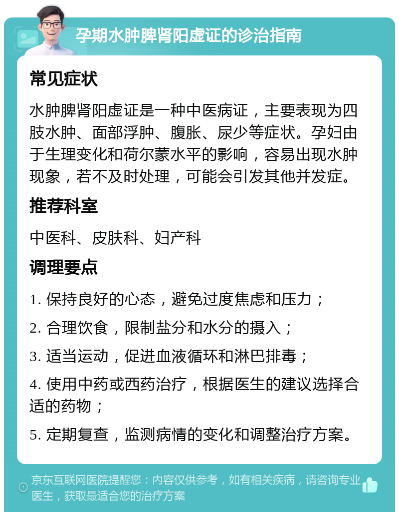 孕期水肿脾肾阳虚证的诊治指南 常见症状 水肿脾肾阳虚证是一种中医病证，主要表现为四肢水肿、面部浮肿、腹胀、尿少等症状。孕妇由于生理变化和荷尔蒙水平的影响，容易出现水肿现象，若不及时处理，可能会引发其他并发症。 推荐科室 中医科、皮肤科、妇产科 调理要点 1. 保持良好的心态，避免过度焦虑和压力； 2. 合理饮食，限制盐分和水分的摄入； 3. 适当运动，促进血液循环和淋巴排毒； 4. 使用中药或西药治疗，根据医生的建议选择合适的药物； 5. 定期复查，监测病情的变化和调整治疗方案。