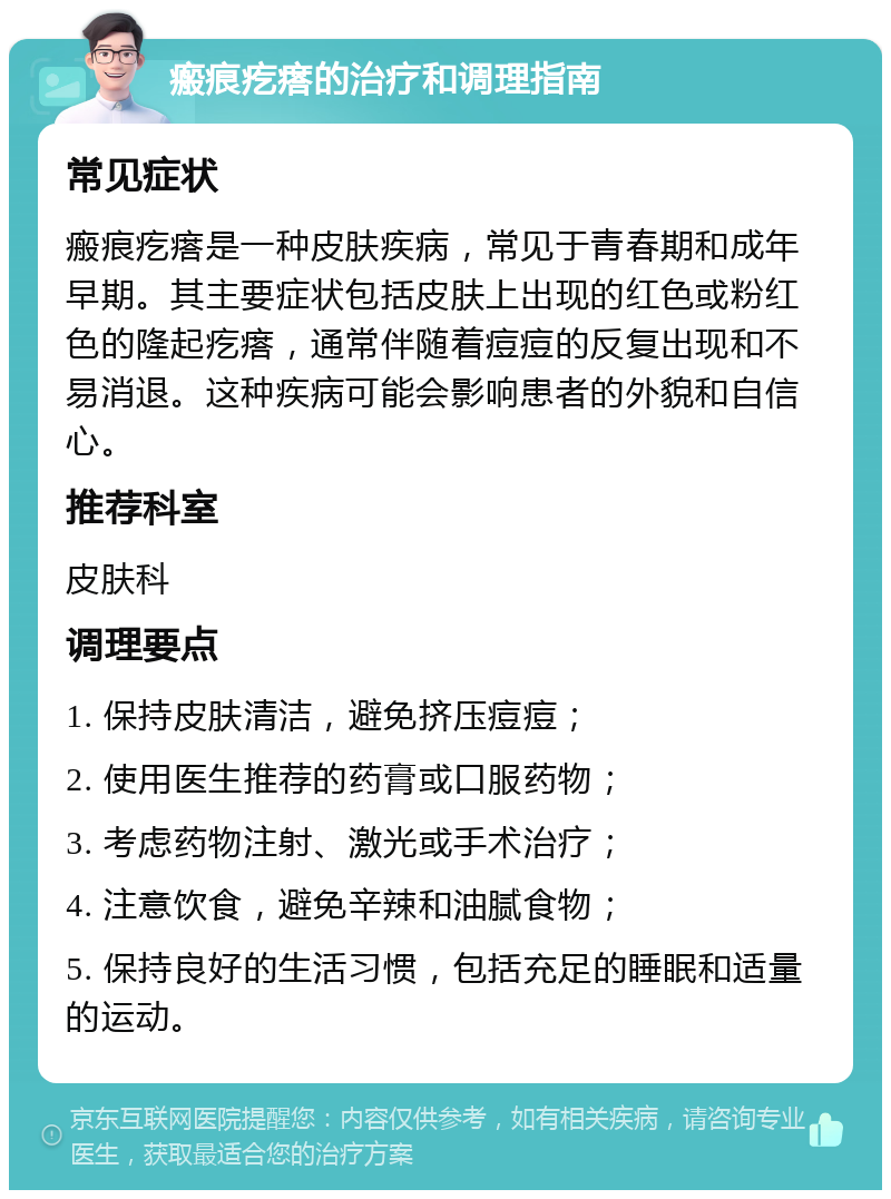 瘢痕疙瘩的治疗和调理指南 常见症状 瘢痕疙瘩是一种皮肤疾病，常见于青春期和成年早期。其主要症状包括皮肤上出现的红色或粉红色的隆起疙瘩，通常伴随着痘痘的反复出现和不易消退。这种疾病可能会影响患者的外貌和自信心。 推荐科室 皮肤科 调理要点 1. 保持皮肤清洁，避免挤压痘痘； 2. 使用医生推荐的药膏或口服药物； 3. 考虑药物注射、激光或手术治疗； 4. 注意饮食，避免辛辣和油腻食物； 5. 保持良好的生活习惯，包括充足的睡眠和适量的运动。