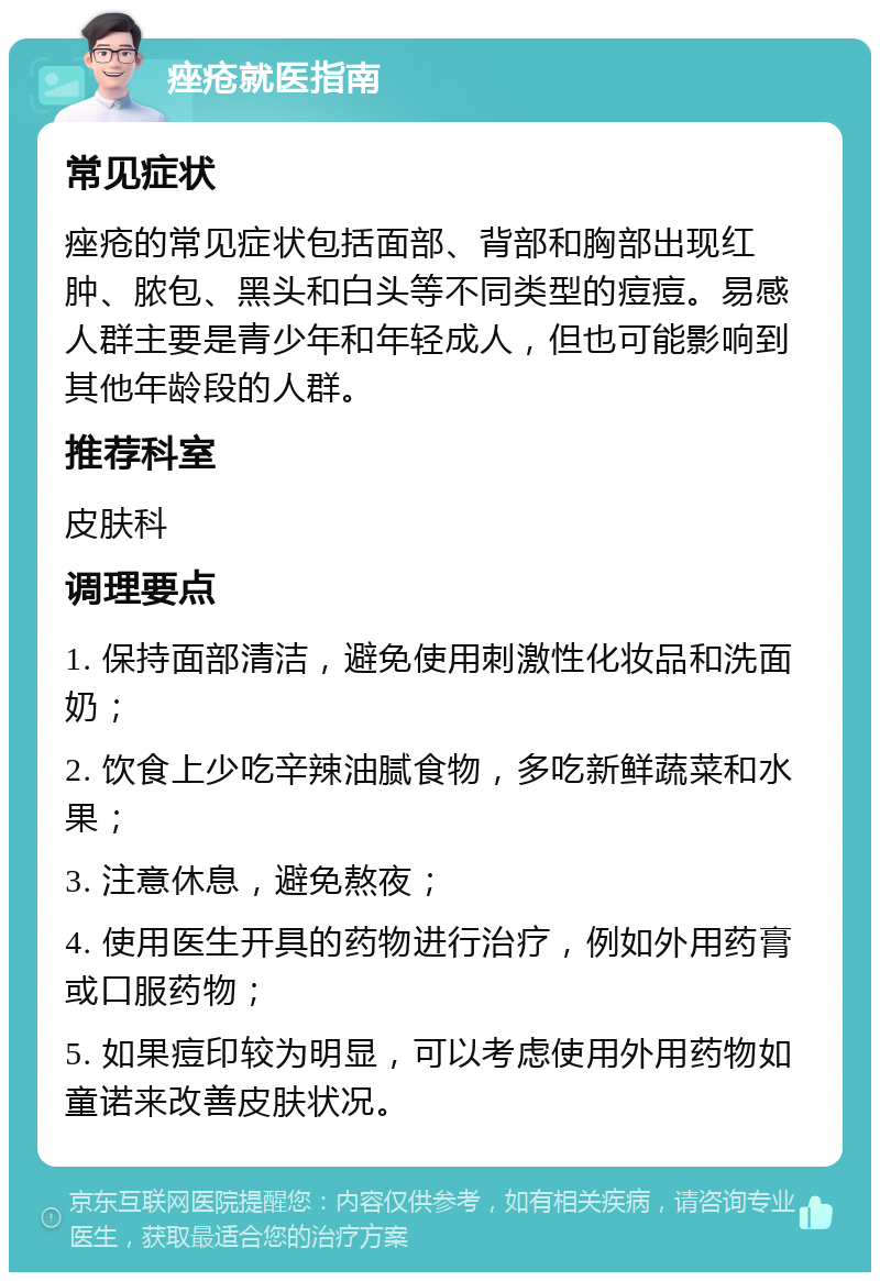 痤疮就医指南 常见症状 痤疮的常见症状包括面部、背部和胸部出现红肿、脓包、黑头和白头等不同类型的痘痘。易感人群主要是青少年和年轻成人，但也可能影响到其他年龄段的人群。 推荐科室 皮肤科 调理要点 1. 保持面部清洁，避免使用刺激性化妆品和洗面奶； 2. 饮食上少吃辛辣油腻食物，多吃新鲜蔬菜和水果； 3. 注意休息，避免熬夜； 4. 使用医生开具的药物进行治疗，例如外用药膏或口服药物； 5. 如果痘印较为明显，可以考虑使用外用药物如童诺来改善皮肤状况。