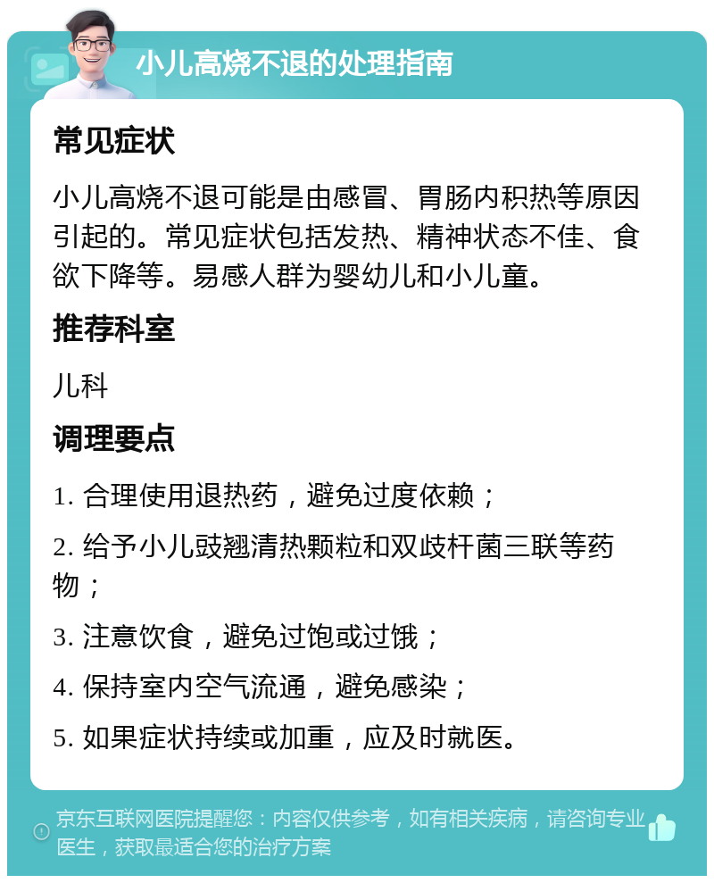 小儿高烧不退的处理指南 常见症状 小儿高烧不退可能是由感冒、胃肠内积热等原因引起的。常见症状包括发热、精神状态不佳、食欲下降等。易感人群为婴幼儿和小儿童。 推荐科室 儿科 调理要点 1. 合理使用退热药，避免过度依赖； 2. 给予小儿豉翘清热颗粒和双歧杆菌三联等药物； 3. 注意饮食，避免过饱或过饿； 4. 保持室内空气流通，避免感染； 5. 如果症状持续或加重，应及时就医。