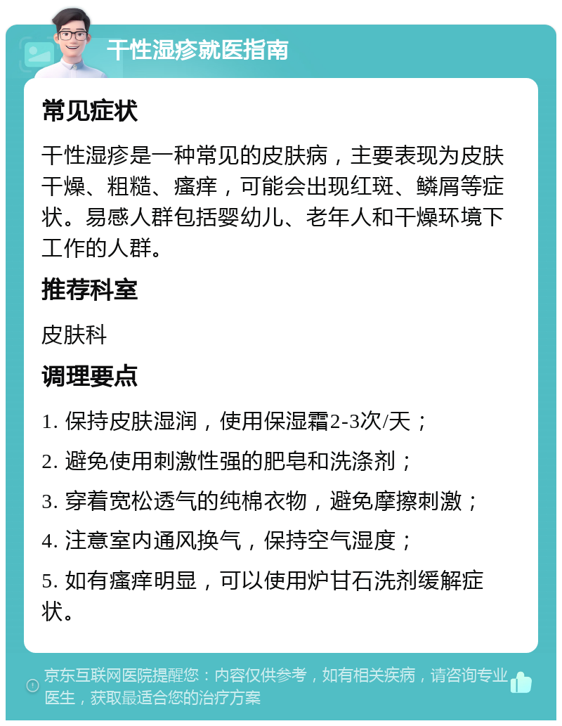 干性湿疹就医指南 常见症状 干性湿疹是一种常见的皮肤病，主要表现为皮肤干燥、粗糙、瘙痒，可能会出现红斑、鳞屑等症状。易感人群包括婴幼儿、老年人和干燥环境下工作的人群。 推荐科室 皮肤科 调理要点 1. 保持皮肤湿润，使用保湿霜2-3次/天； 2. 避免使用刺激性强的肥皂和洗涤剂； 3. 穿着宽松透气的纯棉衣物，避免摩擦刺激； 4. 注意室内通风换气，保持空气湿度； 5. 如有瘙痒明显，可以使用炉甘石洗剂缓解症状。