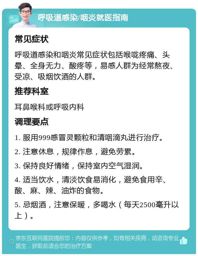 呼吸道感染/咽炎就医指南 常见症状 呼吸道感染和咽炎常见症状包括喉咙疼痛、头晕、全身无力、酸疼等，易感人群为经常熬夜、受凉、吸烟饮酒的人群。 推荐科室 耳鼻喉科或呼吸内科 调理要点 1. 服用999感冒灵颗粒和清咽滴丸进行治疗。 2. 注意休息，规律作息，避免劳累。 3. 保持良好情绪，保持室内空气湿润。 4. 适当饮水，清淡饮食易消化，避免食用辛、酸、麻、辣、油炸的食物。 5. 忌烟酒，注意保暖，多喝水（每天2500毫升以上）。