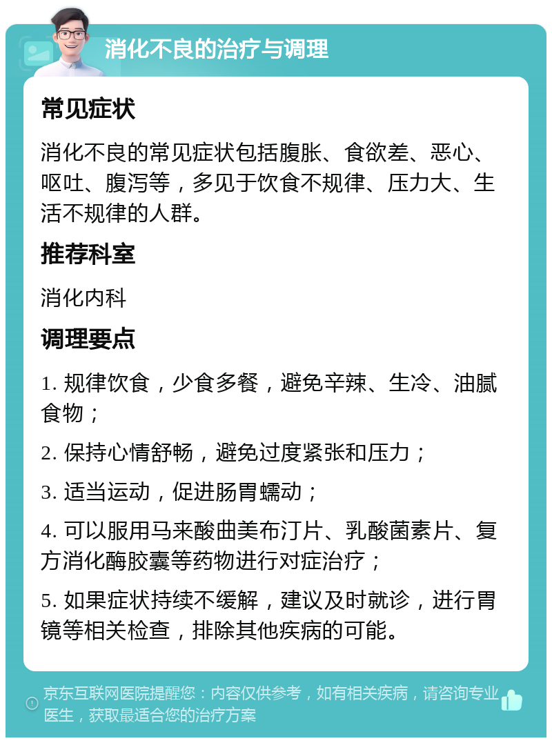 消化不良的治疗与调理 常见症状 消化不良的常见症状包括腹胀、食欲差、恶心、呕吐、腹泻等，多见于饮食不规律、压力大、生活不规律的人群。 推荐科室 消化内科 调理要点 1. 规律饮食，少食多餐，避免辛辣、生冷、油腻食物； 2. 保持心情舒畅，避免过度紧张和压力； 3. 适当运动，促进肠胃蠕动； 4. 可以服用马来酸曲美布汀片、乳酸菌素片、复方消化酶胶囊等药物进行对症治疗； 5. 如果症状持续不缓解，建议及时就诊，进行胃镜等相关检查，排除其他疾病的可能。