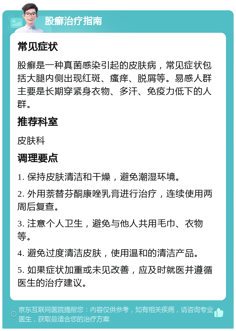 股癣治疗指南 常见症状 股癣是一种真菌感染引起的皮肤病，常见症状包括大腿内侧出现红斑、瘙痒、脱屑等。易感人群主要是长期穿紧身衣物、多汗、免疫力低下的人群。 推荐科室 皮肤科 调理要点 1. 保持皮肤清洁和干燥，避免潮湿环境。 2. 外用萘替芬酮康唑乳膏进行治疗，连续使用两周后复查。 3. 注意个人卫生，避免与他人共用毛巾、衣物等。 4. 避免过度清洁皮肤，使用温和的清洁产品。 5. 如果症状加重或未见改善，应及时就医并遵循医生的治疗建议。