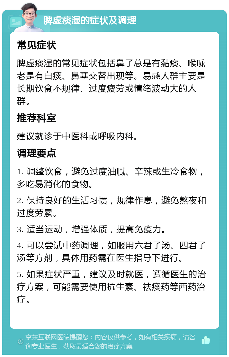 脾虚痰湿的症状及调理 常见症状 脾虚痰湿的常见症状包括鼻子总是有黏痰、喉咙老是有白痰、鼻塞交替出现等。易感人群主要是长期饮食不规律、过度疲劳或情绪波动大的人群。 推荐科室 建议就诊于中医科或呼吸内科。 调理要点 1. 调整饮食，避免过度油腻、辛辣或生冷食物，多吃易消化的食物。 2. 保持良好的生活习惯，规律作息，避免熬夜和过度劳累。 3. 适当运动，增强体质，提高免疫力。 4. 可以尝试中药调理，如服用六君子汤、四君子汤等方剂，具体用药需在医生指导下进行。 5. 如果症状严重，建议及时就医，遵循医生的治疗方案，可能需要使用抗生素、祛痰药等西药治疗。