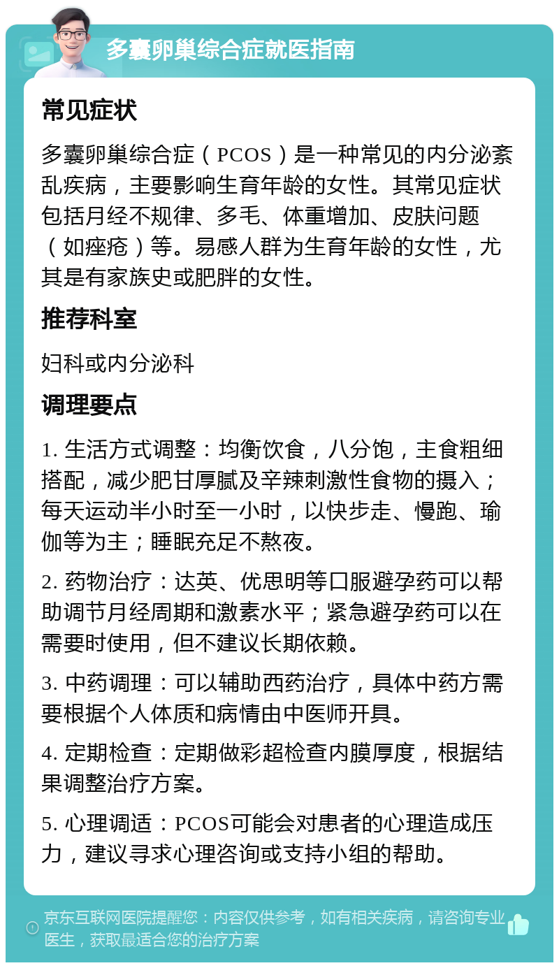 多囊卵巢综合症就医指南 常见症状 多囊卵巢综合症（PCOS）是一种常见的内分泌紊乱疾病，主要影响生育年龄的女性。其常见症状包括月经不规律、多毛、体重增加、皮肤问题（如痤疮）等。易感人群为生育年龄的女性，尤其是有家族史或肥胖的女性。 推荐科室 妇科或内分泌科 调理要点 1. 生活方式调整：均衡饮食，八分饱，主食粗细搭配，减少肥甘厚腻及辛辣刺激性食物的摄入；每天运动半小时至一小时，以快步走、慢跑、瑜伽等为主；睡眠充足不熬夜。 2. 药物治疗：达英、优思明等口服避孕药可以帮助调节月经周期和激素水平；紧急避孕药可以在需要时使用，但不建议长期依赖。 3. 中药调理：可以辅助西药治疗，具体中药方需要根据个人体质和病情由中医师开具。 4. 定期检查：定期做彩超检查内膜厚度，根据结果调整治疗方案。 5. 心理调适：PCOS可能会对患者的心理造成压力，建议寻求心理咨询或支持小组的帮助。