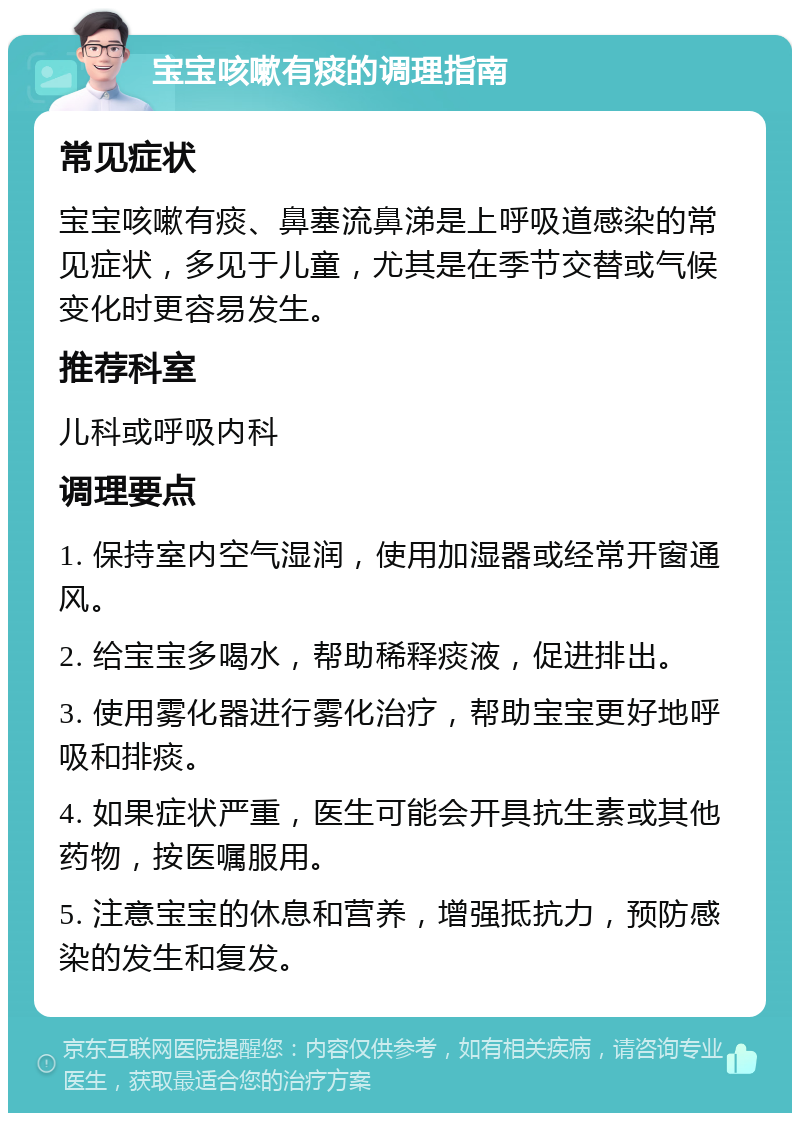 宝宝咳嗽有痰的调理指南 常见症状 宝宝咳嗽有痰、鼻塞流鼻涕是上呼吸道感染的常见症状，多见于儿童，尤其是在季节交替或气候变化时更容易发生。 推荐科室 儿科或呼吸内科 调理要点 1. 保持室内空气湿润，使用加湿器或经常开窗通风。 2. 给宝宝多喝水，帮助稀释痰液，促进排出。 3. 使用雾化器进行雾化治疗，帮助宝宝更好地呼吸和排痰。 4. 如果症状严重，医生可能会开具抗生素或其他药物，按医嘱服用。 5. 注意宝宝的休息和营养，增强抵抗力，预防感染的发生和复发。