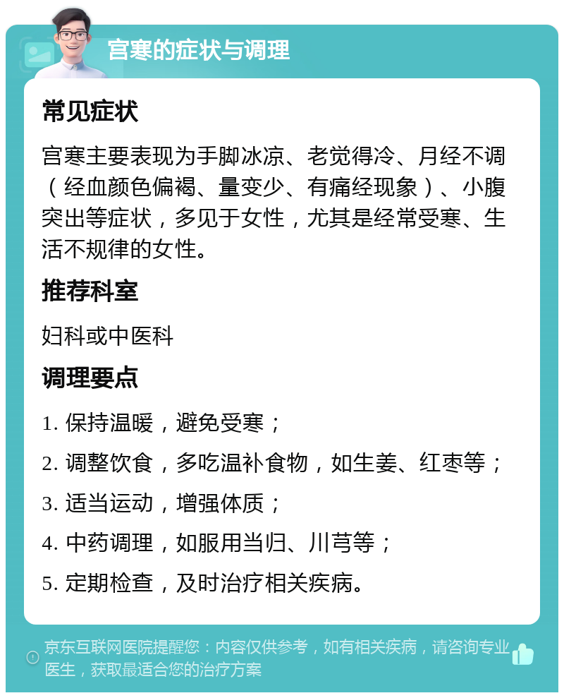 宫寒的症状与调理 常见症状 宫寒主要表现为手脚冰凉、老觉得冷、月经不调（经血颜色偏褐、量变少、有痛经现象）、小腹突出等症状，多见于女性，尤其是经常受寒、生活不规律的女性。 推荐科室 妇科或中医科 调理要点 1. 保持温暖，避免受寒； 2. 调整饮食，多吃温补食物，如生姜、红枣等； 3. 适当运动，增强体质； 4. 中药调理，如服用当归、川芎等； 5. 定期检查，及时治疗相关疾病。