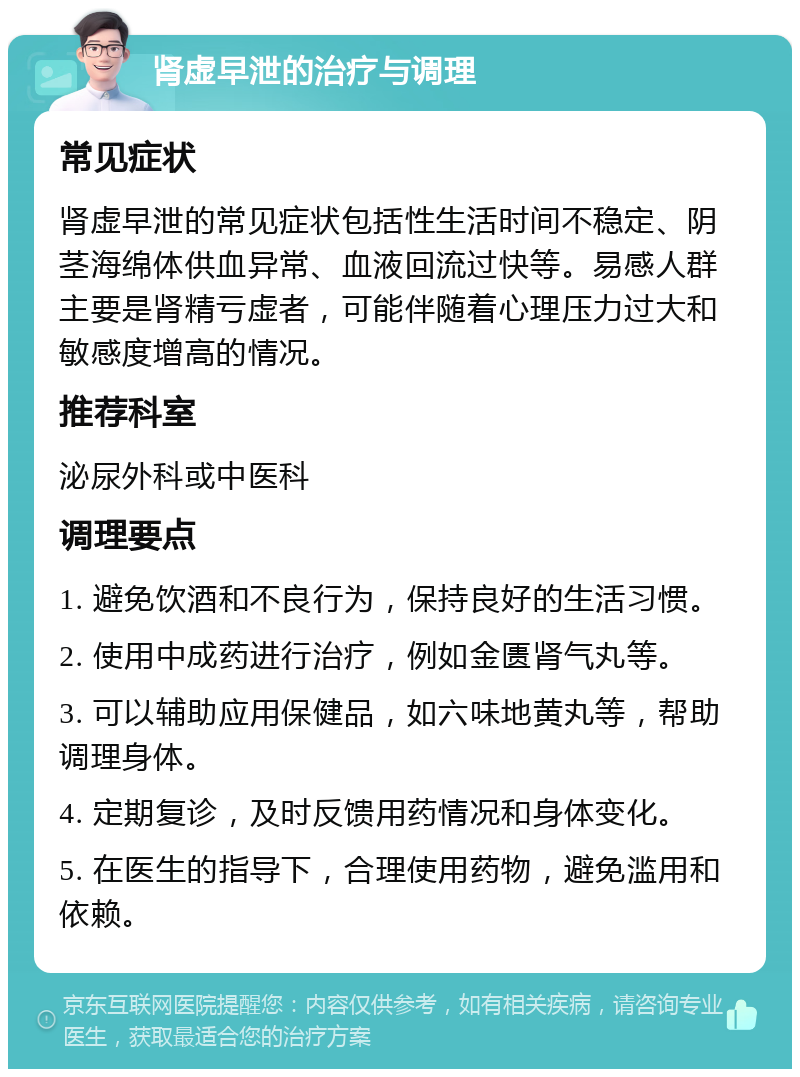 肾虚早泄的治疗与调理 常见症状 肾虚早泄的常见症状包括性生活时间不稳定、阴茎海绵体供血异常、血液回流过快等。易感人群主要是肾精亏虚者，可能伴随着心理压力过大和敏感度增高的情况。 推荐科室 泌尿外科或中医科 调理要点 1. 避免饮酒和不良行为，保持良好的生活习惯。 2. 使用中成药进行治疗，例如金匮肾气丸等。 3. 可以辅助应用保健品，如六味地黄丸等，帮助调理身体。 4. 定期复诊，及时反馈用药情况和身体变化。 5. 在医生的指导下，合理使用药物，避免滥用和依赖。