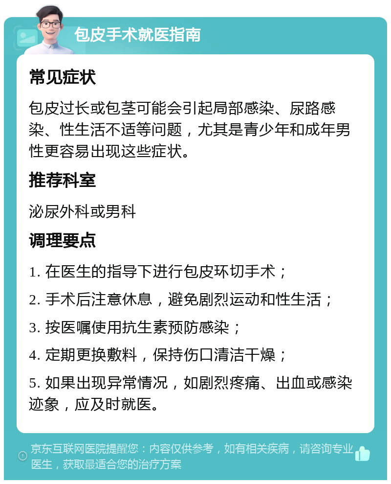 包皮手术就医指南 常见症状 包皮过长或包茎可能会引起局部感染、尿路感染、性生活不适等问题，尤其是青少年和成年男性更容易出现这些症状。 推荐科室 泌尿外科或男科 调理要点 1. 在医生的指导下进行包皮环切手术； 2. 手术后注意休息，避免剧烈运动和性生活； 3. 按医嘱使用抗生素预防感染； 4. 定期更换敷料，保持伤口清洁干燥； 5. 如果出现异常情况，如剧烈疼痛、出血或感染迹象，应及时就医。