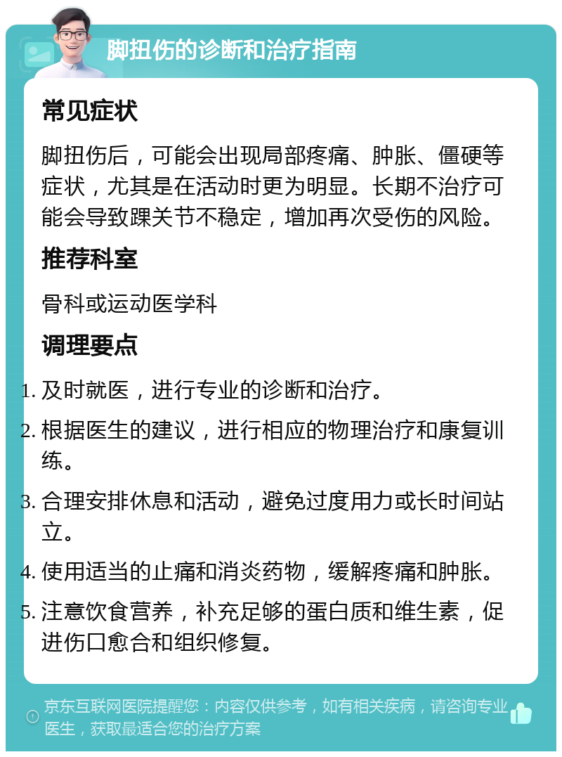 脚扭伤的诊断和治疗指南 常见症状 脚扭伤后，可能会出现局部疼痛、肿胀、僵硬等症状，尤其是在活动时更为明显。长期不治疗可能会导致踝关节不稳定，增加再次受伤的风险。 推荐科室 骨科或运动医学科 调理要点 及时就医，进行专业的诊断和治疗。 根据医生的建议，进行相应的物理治疗和康复训练。 合理安排休息和活动，避免过度用力或长时间站立。 使用适当的止痛和消炎药物，缓解疼痛和肿胀。 注意饮食营养，补充足够的蛋白质和维生素，促进伤口愈合和组织修复。