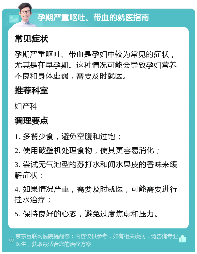 孕期严重呕吐、带血的就医指南 常见症状 孕期严重呕吐、带血是孕妇中较为常见的症状，尤其是在早孕期。这种情况可能会导致孕妇营养不良和身体虚弱，需要及时就医。 推荐科室 妇产科 调理要点 1. 多餐少食，避免空腹和过饱； 2. 使用破壁机处理食物，使其更容易消化； 3. 尝试无气泡型的苏打水和闻水果皮的香味来缓解症状； 4. 如果情况严重，需要及时就医，可能需要进行挂水治疗； 5. 保持良好的心态，避免过度焦虑和压力。