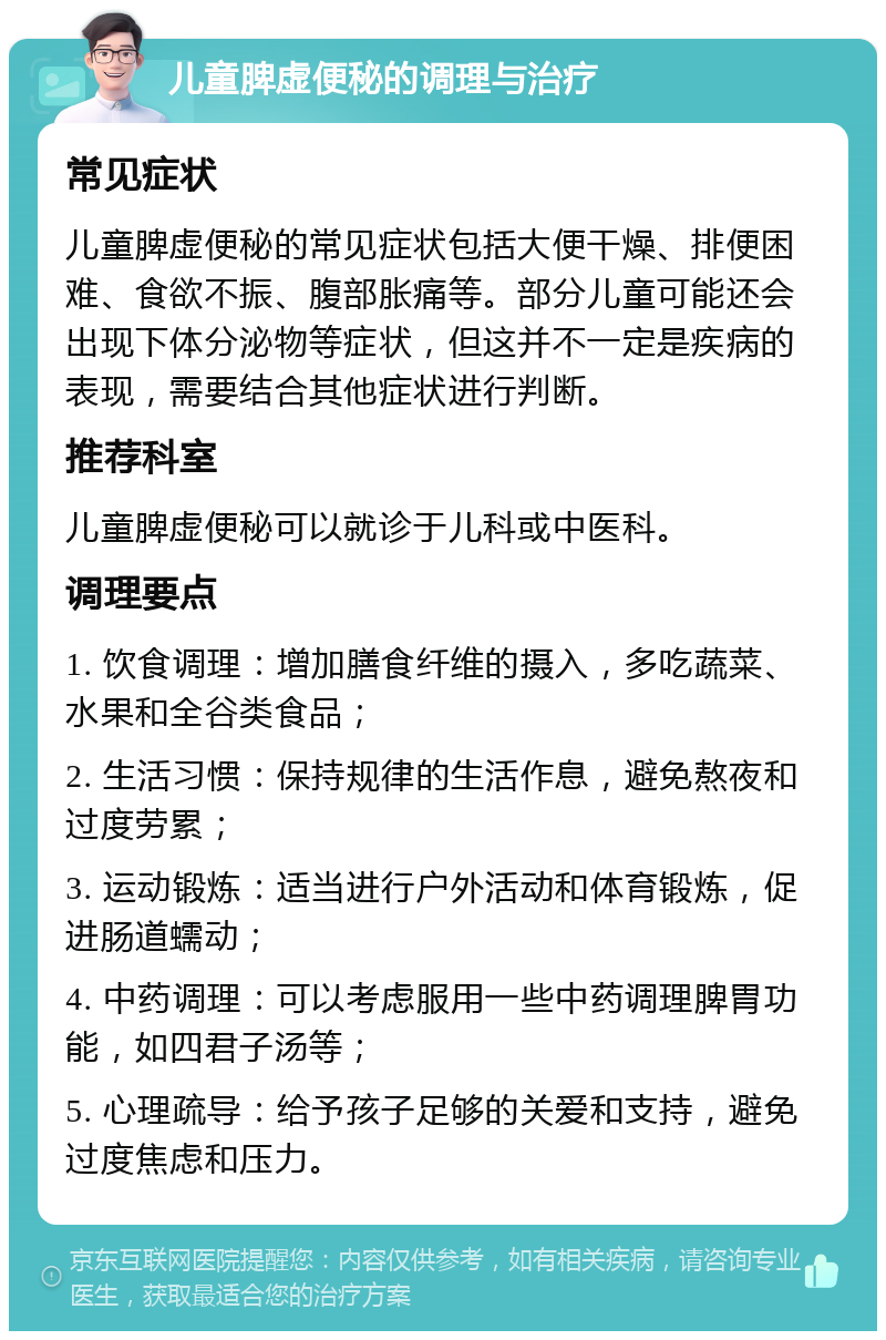 儿童脾虚便秘的调理与治疗 常见症状 儿童脾虚便秘的常见症状包括大便干燥、排便困难、食欲不振、腹部胀痛等。部分儿童可能还会出现下体分泌物等症状，但这并不一定是疾病的表现，需要结合其他症状进行判断。 推荐科室 儿童脾虚便秘可以就诊于儿科或中医科。 调理要点 1. 饮食调理：增加膳食纤维的摄入，多吃蔬菜、水果和全谷类食品； 2. 生活习惯：保持规律的生活作息，避免熬夜和过度劳累； 3. 运动锻炼：适当进行户外活动和体育锻炼，促进肠道蠕动； 4. 中药调理：可以考虑服用一些中药调理脾胃功能，如四君子汤等； 5. 心理疏导：给予孩子足够的关爱和支持，避免过度焦虑和压力。