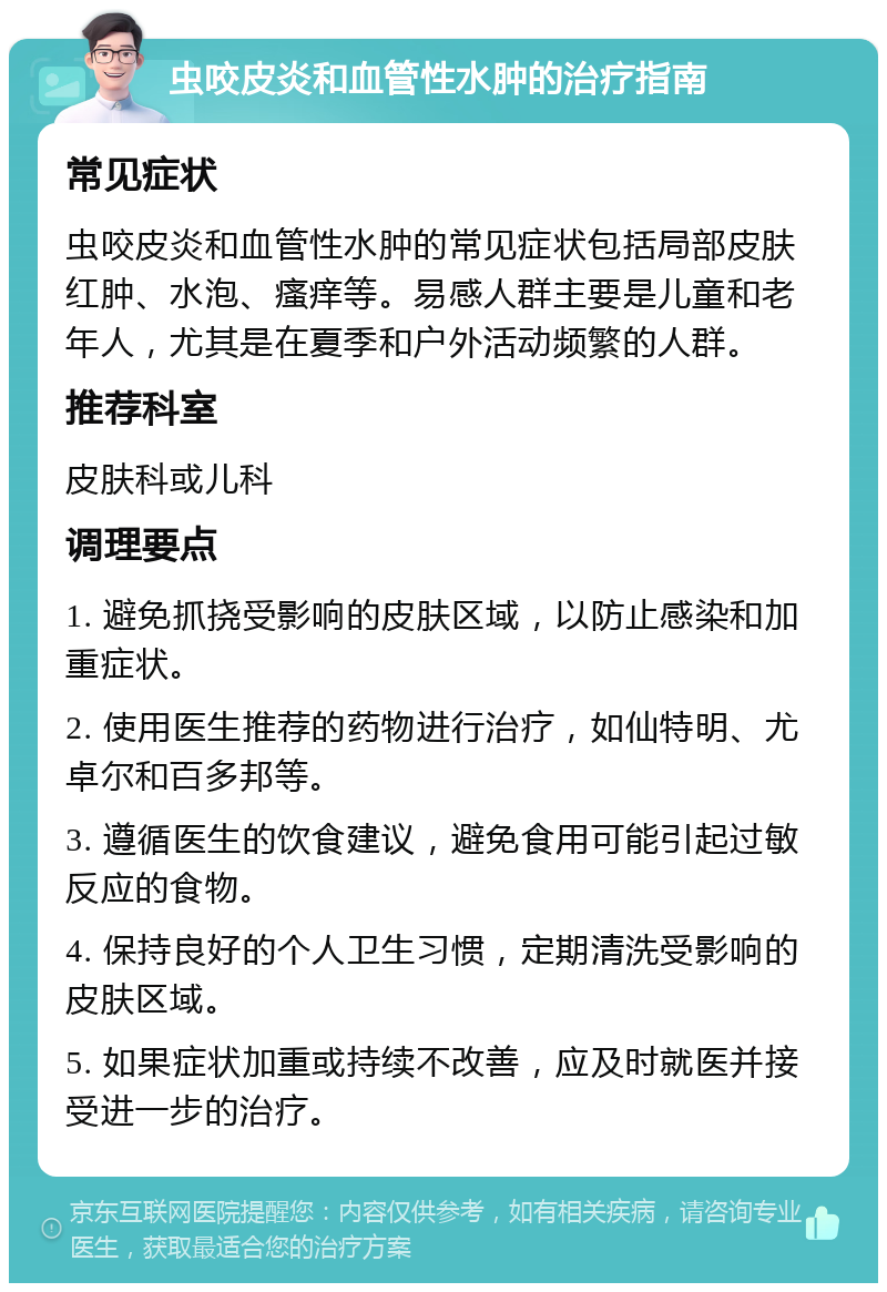 虫咬皮炎和血管性水肿的治疗指南 常见症状 虫咬皮炎和血管性水肿的常见症状包括局部皮肤红肿、水泡、瘙痒等。易感人群主要是儿童和老年人，尤其是在夏季和户外活动频繁的人群。 推荐科室 皮肤科或儿科 调理要点 1. 避免抓挠受影响的皮肤区域，以防止感染和加重症状。 2. 使用医生推荐的药物进行治疗，如仙特明、尤卓尔和百多邦等。 3. 遵循医生的饮食建议，避免食用可能引起过敏反应的食物。 4. 保持良好的个人卫生习惯，定期清洗受影响的皮肤区域。 5. 如果症状加重或持续不改善，应及时就医并接受进一步的治疗。