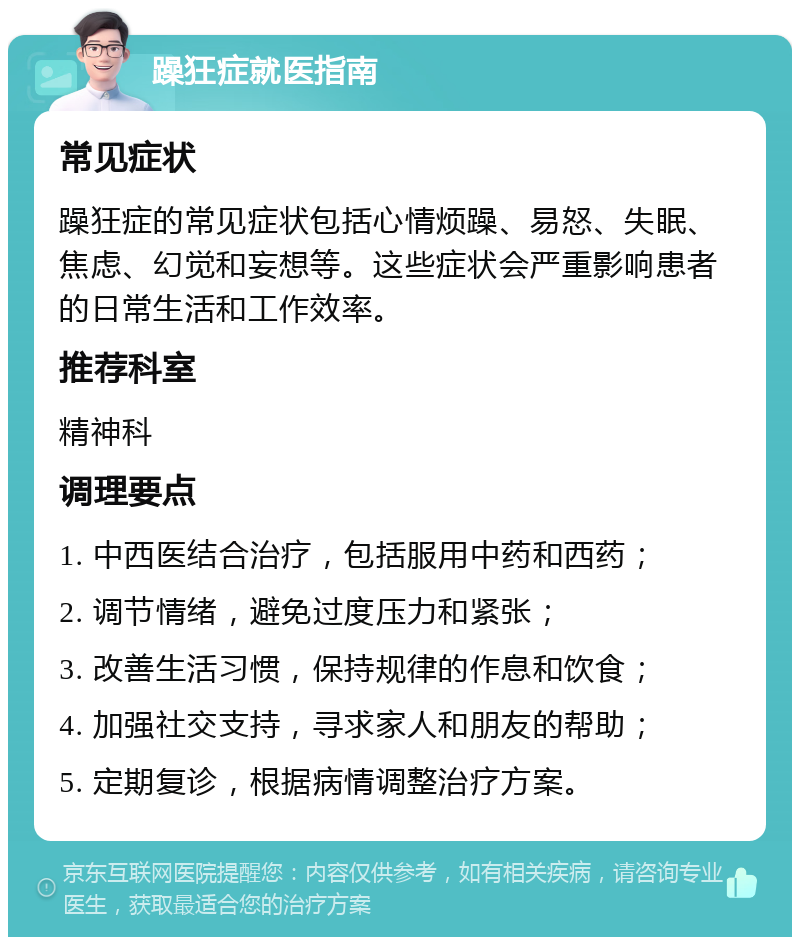 躁狂症就医指南 常见症状 躁狂症的常见症状包括心情烦躁、易怒、失眠、焦虑、幻觉和妄想等。这些症状会严重影响患者的日常生活和工作效率。 推荐科室 精神科 调理要点 1. 中西医结合治疗，包括服用中药和西药； 2. 调节情绪，避免过度压力和紧张； 3. 改善生活习惯，保持规律的作息和饮食； 4. 加强社交支持，寻求家人和朋友的帮助； 5. 定期复诊，根据病情调整治疗方案。